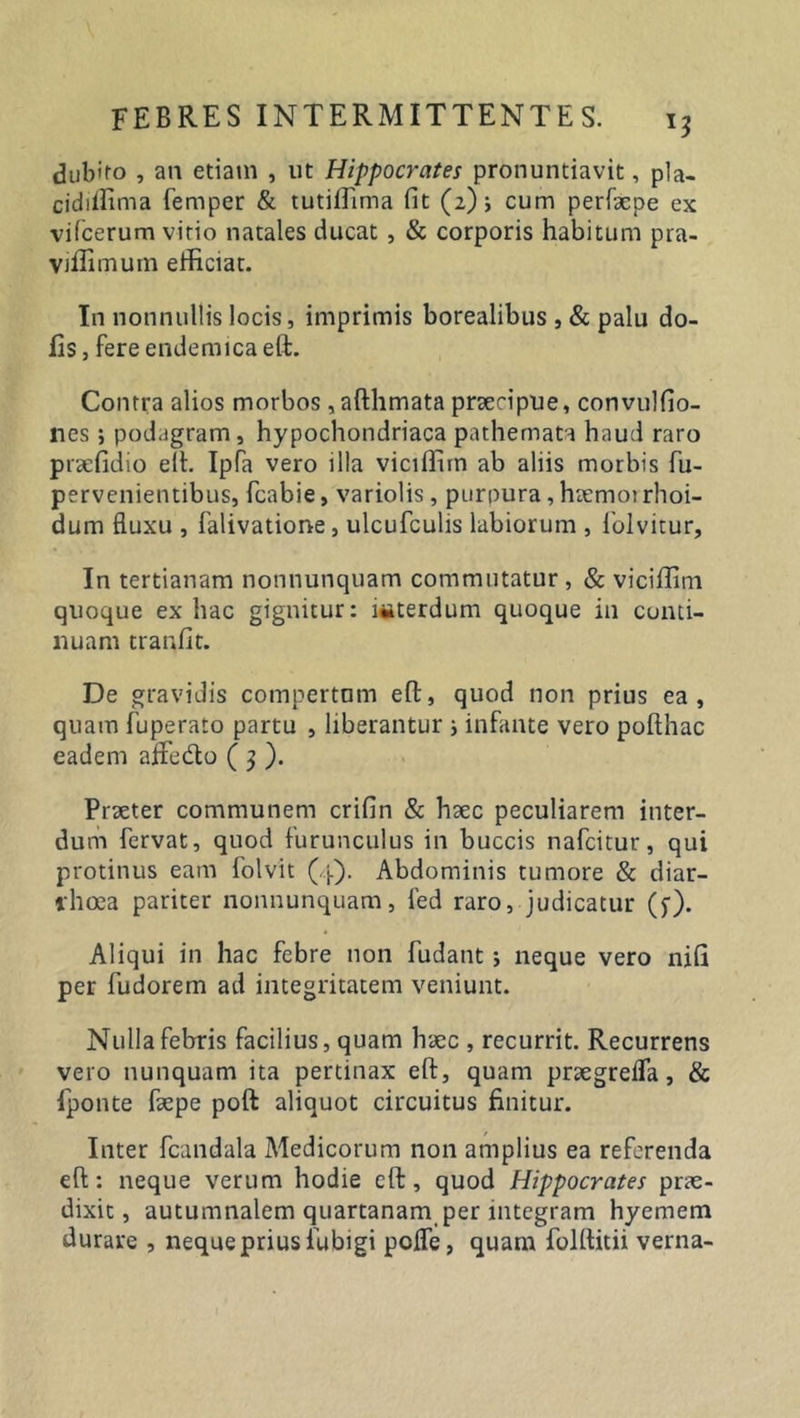 Rubico , an edam , ut Hippocrates pronuntiavit, pla- cidiffima femper &amp; tutiffima fit (2) i cum perfxpe ex vifcerum vitio natales ducat , &amp; corporis habitum pra- viilimum efficiat. In nonnullis locis, imprimis borealibus , &amp; palu do- lis , fere endemica eft. Contra alios morbos, afthmata prxcipue, convulfio- nes; podagram , hypochondriaca pathemata haud raro prxfidio eih Ipfa vero illa viciffiin ab aliis morbis fu- pervenientibus, fcabie, variolis, purpura, hxrnoi rhoi- dum fluxu , falivatione, ulcufculis labiorum , folvitur, In tertianam nonnunquam commutatur, &amp; viciffini quoque ex hac gignitur: ititerdum quoque in conti- nuam tranfit. De gravidis compertum eft, quod non prius ea, quam fuperato partu , liberantur ; infante vero poflhac eadem afFedto ( 3 ). Praeter communem crifin &amp; hxc peculiarem inter- dum fervat, quod furunculus in buccis nafcitur, qui protinus eam folvit (4). Abdominis tumore &amp; diar- rhoea pariter nonnunquam, fed raro, judicatur (f). Aliqui in hac febre non fudant ; neque vero nifi per fudorem ad integritatem veniunt. Nulla febris facilius, quam haec , recurrit. Recurrens vero nunquam ita pertinax eft, quam prxgrefTa, &amp; {ponte fxpe poft aliquot circuitus finitur. Inter fcandala Medicorum non amplius ea referenda eft: neque verum hodie eft, quod Hippocrates prae- dixit, autumnalem quartanam per integram hyemem durare , neque prius fubigi pofle, quam folftidi verna-