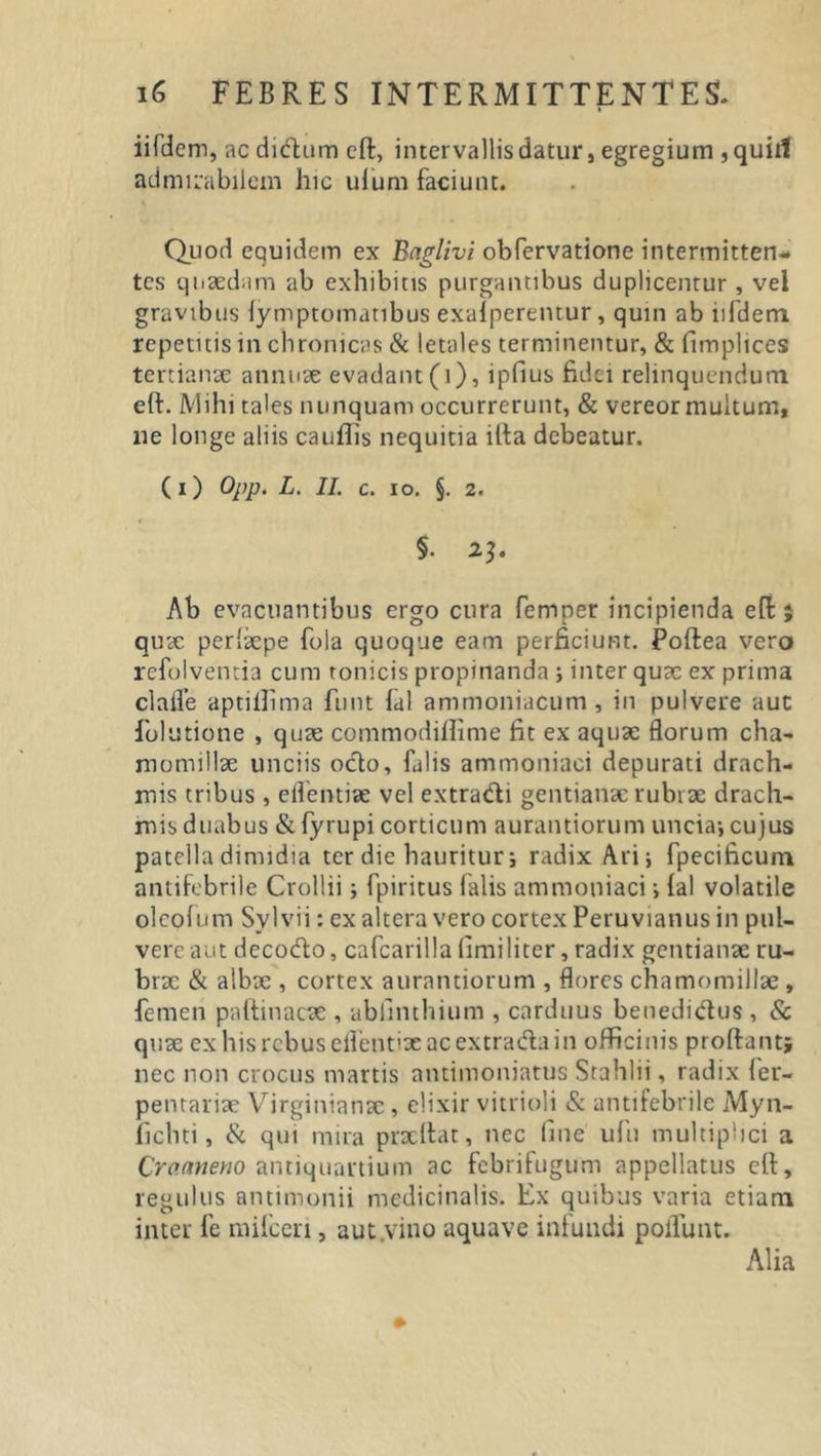 iifdem, ac didum efl, intervallis datur, egregium , quiil admirabilem hic ulum faciunt. Quod equidem ex Baglivi obfervatione intermitten- tes quaedam ab exhibitis purgantibus duplicentur, vel gravibus iymptomatibus exalperentur, quin ab iifdem repetitis in chronicas &amp; letales terminentur, &amp; fimplices tertianae annuae evadant (i), ipfius fidei relinquendum eft. Mihi tales nunquam occurrerunt, &amp; vereor multum, ne longe aliis cauflis nequitia ifla debeatur. (1) OfP‘ L. II. c. io. §. 2. §• 23. Ab evacuantibus ergo cura femper incipienda efl 5 quae perhepe fola quoque eam perficiunt. Poftea vero refolventia cum tonicis propinanda ; inter quae ex prima clalfe aptiilima funt lal ammoniacum , in pulvere auc folutione , quae commodiflime fit ex aquae florum cha- momillae unciis octo, falis ammoniaci depurati drach- mis tribus , eflentiae vel extradi gentianae rubrae drach- mis duabus &amp; fyrupi corticum aurantiorum uncia-, cujus patella dimidia ter die hauritur; radix Ari; fpecificum antifebrile Crollii; fpiritus falis ammoniaci; lal volatile ol eofum Svl vi i: ex altera vero cortex Peruvianus in pul- vere aut decodo, cafcarilla limi liter, radix gentianae ru- brx &amp; albx , cortex aurantiorum , flores chamomillae , femen pnltinacae , ubfinthium , carduus benedidus , &amp; quae ex his rebus eflentiae ac extrada in officinis proflant; nec non crocus martis antimoniatus Stahlii, radix fer- pentariae Virginianac , elixir vitrioli &amp; antifebrile Myn- ficliti, &amp; qui mira pracftat, nec fine ufn multiplici a Cracmeno antiquartiuin ac febrifugum appellatus efl, regulus antimonii medicinalis. Ex quibus varia etiam inter fe mifceri, aut.vino aquave infundi potiunt. Alia