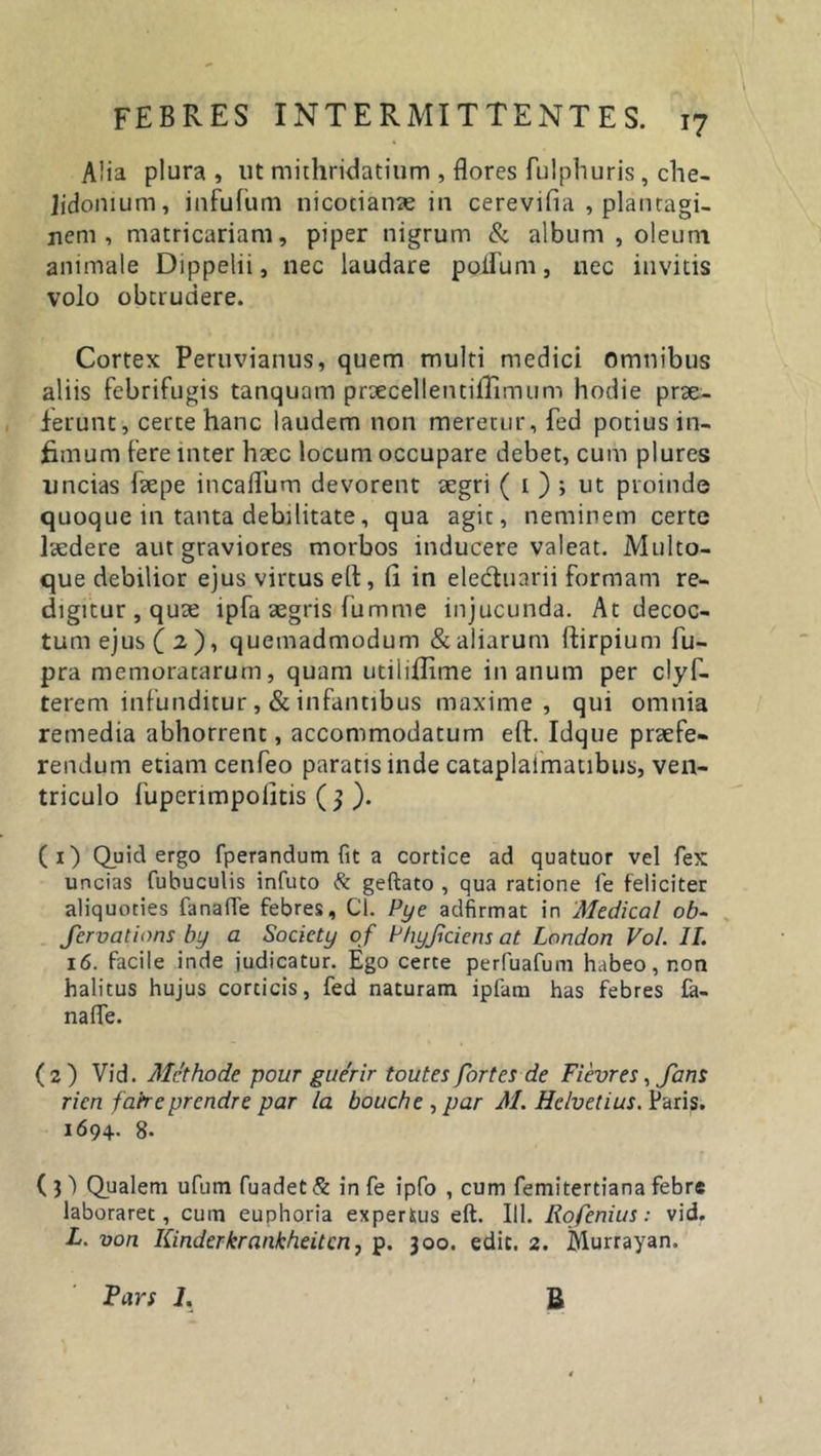 A!ia plura, ut mithridatium , flores fulphuris, che- lidonium, infufum nicodame in cerevifia , plantagi- nem , matricariam, piper nigrum &amp; album , oleum animale Dippelii, nec laudare polium, nec invitis volo obtrudere. Cortex Peruvianus, quem multi medici Omnibus aliis febrifugis tanquam prtecellentilTimum hodie prae- ferunt, certe hanc laudem non meretur, fed potius in- fimum fere inter haec locum occupare debet, cum plures uncias faepe incaflum devorent aegri ( 1 ) ; ut proinde quoque in tanta debilitate, qua agit, neminem certe laedere aut graviores morbos inducere valeat. Multo- que debilior ejus virtus eft, fi in ele&amp;uarii formam re- digitur, quae ipfa aegris fumme injucunda. At decoc- tum ejus (2), quemadmodum &amp; aliarum ftirpium fu- pra memoratarum, quam utiliflime in anum per clyf- terem infunditur,&amp;infantibus maxime, qui omnia remedia abhorrent, accommodatum eft. Idque praefe- rendum etiam cetifeo paratis inde cataplaimatibus, ven- triculo fuperimpolitis ( 3 ). (1) Quid ergo fperandum fit a cortice ad quatuor vel fex uncias fuhuculis infuto &amp; geftato , qua ratione fe feliciter aliquoties fanafle febres, Cl. Pye adfirmat in Medical ob- fcrvations by a Socicty o f P/iyJrciens at London Vol. 11. 16. facile inde judicatur. Ego certe perfuafum habeo, non halitus hujus corticis, fed naturam ipfam has febres fa- nafle. ( 2 ) Vid. Methode pour guerir toutes fortes de Fievres, fans rien fafreprendre par la bouche , par AI. Helvetius. Paris. 1694. 8- (3) Qualem ufum fuadet &amp; in fe ipfo , cum femitertiana febre laboraret, cum euphoria expertus eft. 111. Rofenius: vid. L. von Kinder krankheitcn, p. 300. edit. 2. Murrayan. Pars 1. B