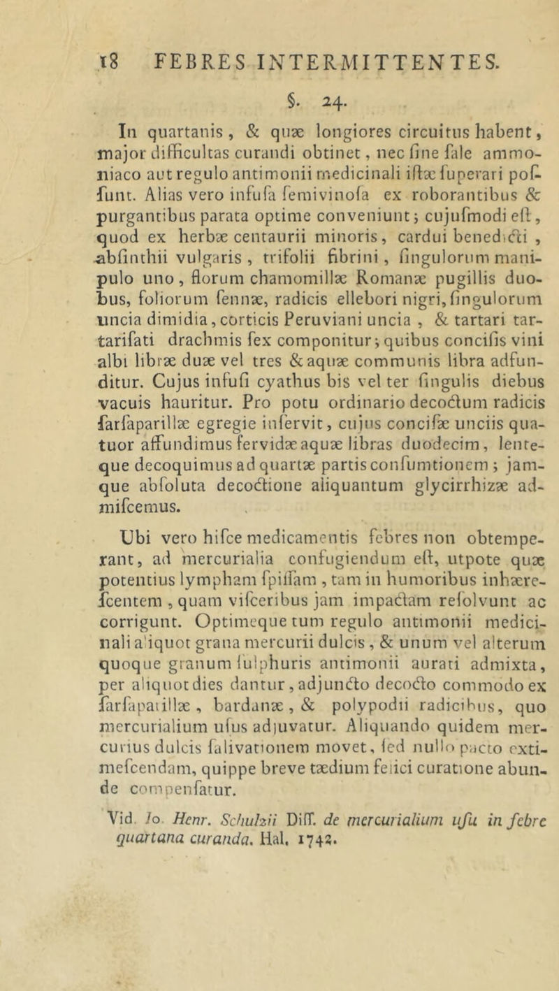 §. 24. I11 quartanis, &amp; quae longiores circuitus habent, major difficultas curandi obtinet, nec fine fale ammo- liiaco aut regulo antimonii medicinali iftae iunerari pofi- funt. Alias vero infula femivinofa ex roborantibus &amp; purgantibus parata optime conveniunt; cujufmodi efl, quod ex herbae centaurii minoris, cardui benedicti , -abfinthii vulgaris , trifolii fibrini, fingulorum mani- pulo uno, florum chamomillae Romanae pugillis duo- bus, foliorum fennae, radicis ellebori nigri, fingulorum uncia dimidia,corticis Peruviani uncia , &amp; tartari tar- tarifati drachmis fex componitur; quibus concifis vini albi librae duae vel tres &amp; aquae communis libra adfun- ditur. Cujus infufi cyathus bis vel ter Cingulis diebus vacuis hauritur. Pro potu ordinario decoctum radicis farfaparillae egregie infervit, cujus concifae unciis qua- tuor affundimus fervidae aquae libras duodecim, len re- que decoquimus ad quartae partis confumtionem ; jam- que abfoluta decoctione aliquantum glycirrhizae ad- mifcemus. Ubi vero hifce medicamentis febres non obtempe- rant, ad mercurialia confugiendum elt, utpote quae potentius lympham fpiifam , tam in humoribus inhaerc- icentem , quam vifceribus jam impadam refolvunt ac corrigunt. Optimeque tum regulo antimonii medici- nali adquot grana mercurii dulcis , &amp; unum vel alterum quoque granum lulphuris antimonii aurati admixta, per aliquot dies dantur, adjundo deco&amp;o commodo ex farfapatillae , bardanae , &amp; polypodii radicibus, quo mercurialium ufus adiuvatur. Aliquando quidem mer- curius dulcis falivationem movet, Icci nullo pacto cxti- mefcendam, quippe breve taedium feiici curatione abun- de compenfatur. Vid. /o Hcnr. Schuhii DifT. de mercurialium ufu in febre quartana curanda. Hal, 174?.