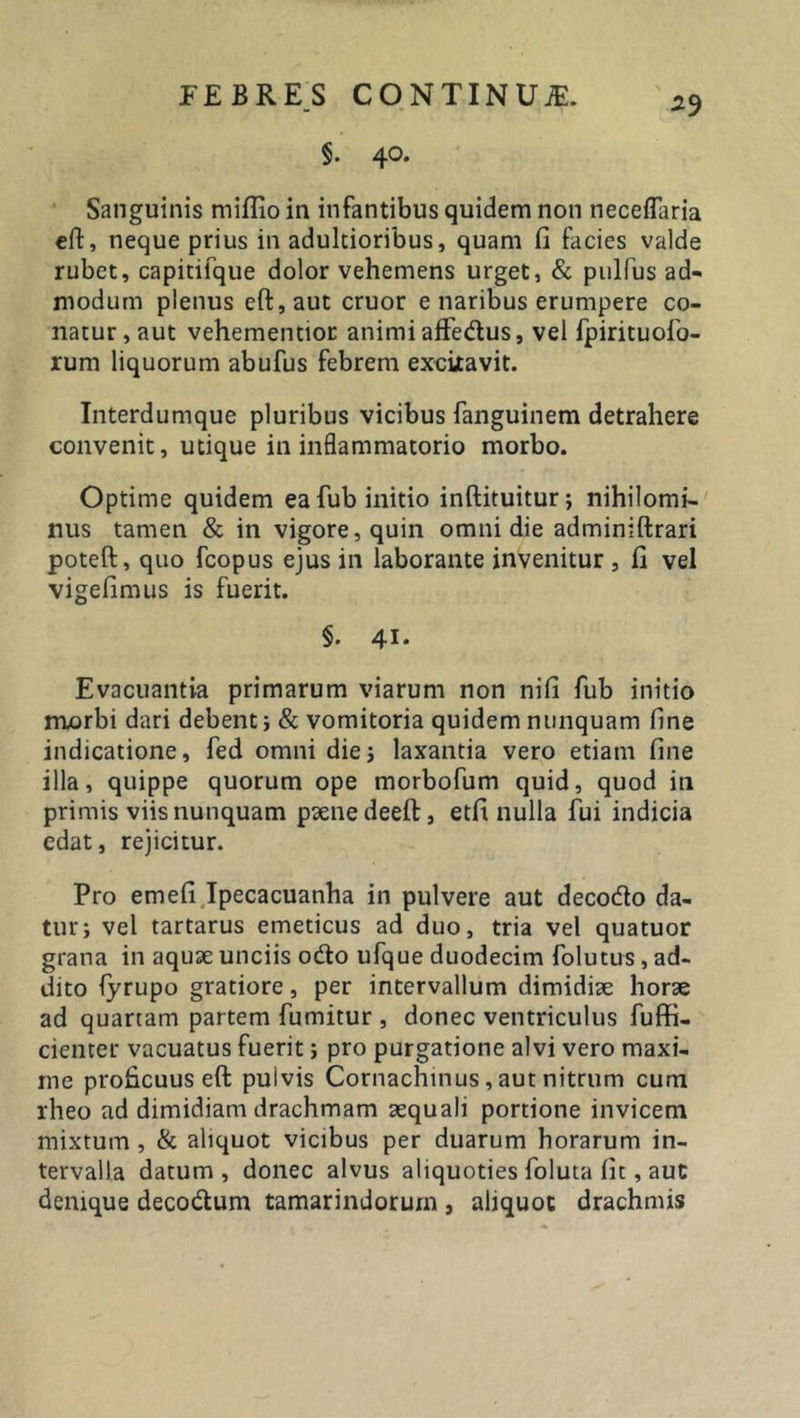 §. 40. Sanguinis miflio in infantibus quidem non neceflaria eft, neque prius in adultioribus, quam fi facies valde rubet, capitifque dolor vehemens urget, &amp; pullus ad- modum plenus eft:, aut eruor e naribus erumpere co- natur , aut vehementior animi affe&amp;us, vel fpirituofo- rum liquorum abufus febrem excixavit. Interdumque pluribus vicibus fanguinem detrahere convenit, utique in inflammatorio morbo. Optime quidem ea fub initio inftituitur; nihilomi- nus tamen &amp; in vigore, quin omni die adminiftrari poteft, quo fcopus ejus in laborante invenitur , fi vel vigefimus is fuerit. §. 41- Evacuantia primarum viarum non nifi fub initio morbi dari debenti &amp; vomitoria quidem nunquam fine indicatione, fed omni diei laxantia vero etiam fine illa, quippe quorum ope morbofum quid, quod in primis viis nunquam paene deeft, etfi nulla fui indicia edat, rejicitur. Pro emefi Ipecacuanha in pulvere aut decocto da- turi vel tartarus emeticus ad duo, tria vel quatuor grana in aquae unciis odto ufque duodecim folutus, ad- dito fyrupo gratiore, per intervallum dimidiae horae ad quartam partem fumitur , donec ventriculus fuffi- cienter vacuatus fuerit i pro purgatione alvi vero maxi- me proficuus eft pulvis Cornachinus, aut nitrum cum rheo ad dimidiam drachmam aequali portione invicem mixtum , &amp; aliquot vicibus per duarum horarum in- tervalla datum, donec alvus aliquoties foluta fit, aut denique deco&amp;um tamarindorurn , aliquot drachmis