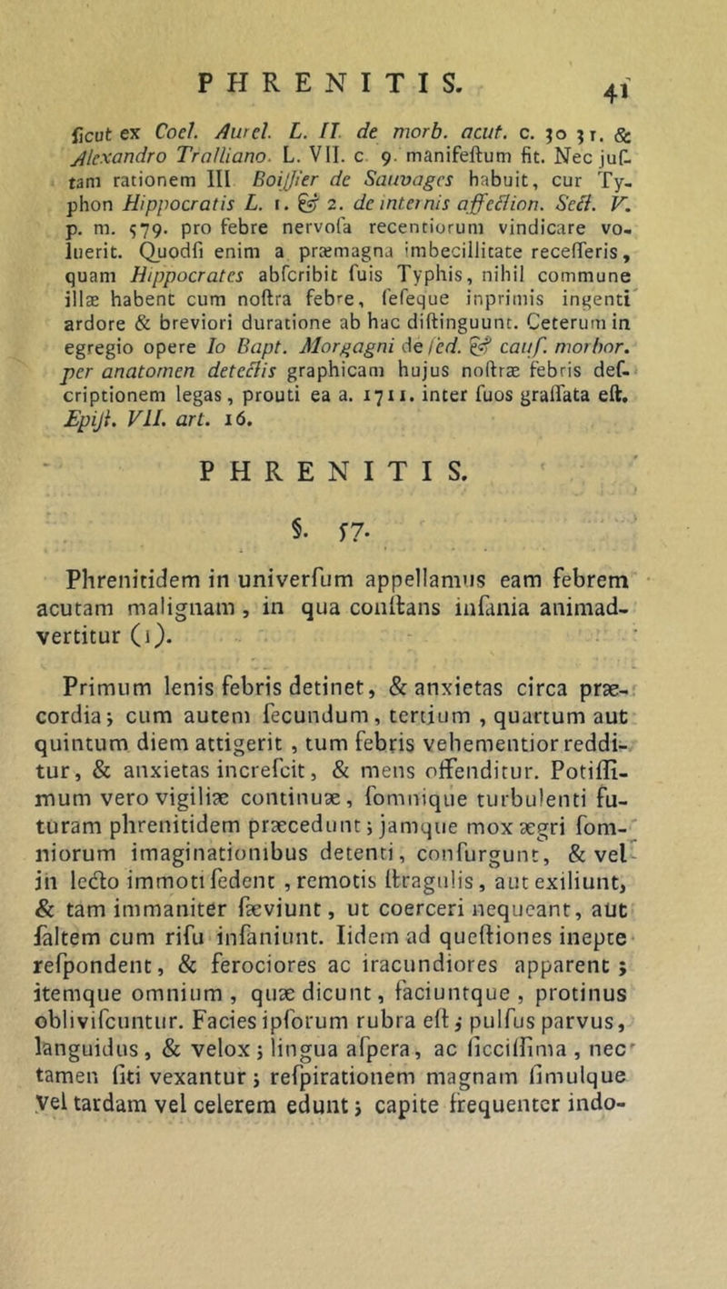 41 licut ex Coei. Aurei L. IT de morb. acut. c. $0 $t. Se. Alexandro Tralliano. L. VII. c 9. manifeftum fit. Nec juf- tam rationem III Boijfier de Sauvagcs habuit, cur Ty- phon Hippocratis L. 1. ^ 2. de internis affcilion. Secl. V. p. m. 579. pro febre nervofa recenciorum vindicare vo- luerit. Quodfi enim a prxmagna 'mbecillicate recelleris, quam Hippocrates abferibit fuis Typhis, nihil commune illae habent cum noftra feb^e, fefeque inprimis ingenti ardore &amp; breviori duratione ab hac diftinguunt. Ceterum in egregio opere Io Bapt. Morgagni de fed. £«? cauf. morbor. per anatornen detcclis graphicam hujus nolfrae febris def- criptionem legas, prouti ea a. 17ix. inter fuos gradata eft. Epijl. VII. art. 16. PHRENITIS. §. S7- Phrenitidem in univerfum appellamus eam febrem acutam malignam , in qua conftans infania animad- vertitur (i). Primum lenis febris detinet, &amp; anxietas circa prae- cordia * cum autem fecundum, tertium , quartum aut quintum diem attigerit , tum febris vehementior reddi- tur, &amp; anxietas increfcit, &amp; mens offenditur. Potiffi- mum vero vigiliae continuae, fomnique turbulenti fu- turam phrenitidem praecedunt; jamque mox aegri fom- niorum imaginationibus detenti, confurgunt, &amp; vel in ledo immotifedent , remotis (tragulis, autexiliunt, &amp; tam immaniter faeviunt, ut coerceri nequeant, aut faltem cum rifu infaniunt. Iidem ad queftiones inepte refpondent, &amp; ferociores ac iracundiores apparent; itemque omnium , quae dicunt, faciuntque , protinus oblivifcuntur. Faciesipforum rubra eft,- pulfus parvus, languidus, &amp; velox ; lingua afpera, ac liccilfima , nec' tamen fiti vexantur; refpirationem magnam fimulque Vel tardam vel celerem edunt j capite frequenter indo-