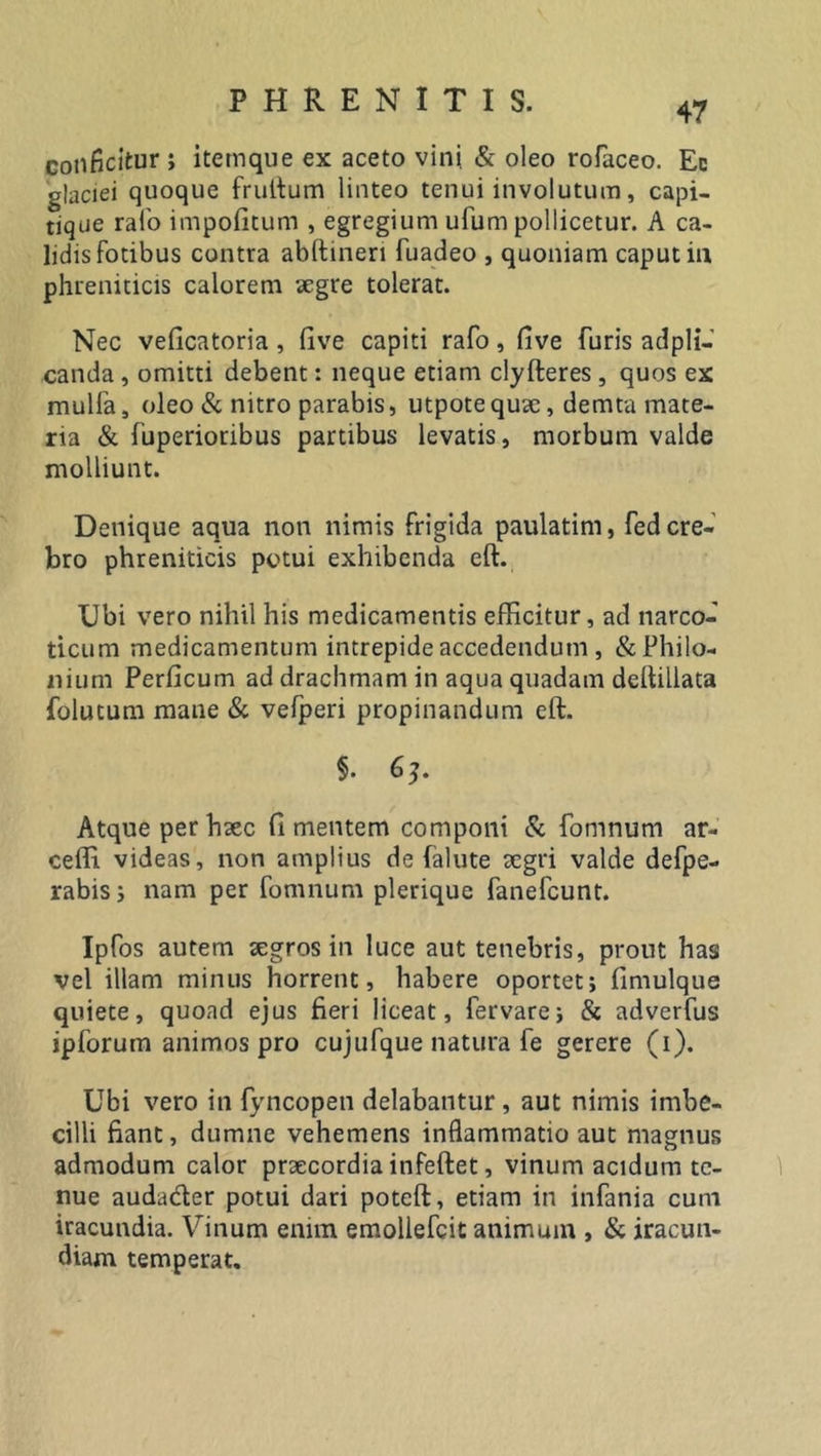 47 conficitur ; itetnque ex aceto vini. &amp; oleo rofaceo. Ec glaciei quoque frultum linteo tenui involutum, capi- tique rafo impofitum , egregium ufum pollicetur. A ca- lidis fotibus contra abftineri fuadeo , quoniam caput in phreniticis calorem aegre tolerat. Nec veficatoria, live capiti rafo, five furis adpli- canda , omitti debent: neque etiam clyfteres , quos ex mulfa, oleo &amp; nitro parabis, utpotequae, demta mate- ria &amp; fuperioribus partibus levatis, morbum valde molliunt. Denique aqua non nimis frigida paulatim, fed cre- bro phreniticis potui exhibenda eft. Ubi vero nihil his medicamentis efficitur, ad narco- ticum medicamentum intrepide accedendum , &amp;Philo- nium Perficum ad drachmam in aqua quadam delfillata folucum mane &amp; vefperi propinandum eft. §. 6?. Atque per haec fi mentem componi &amp; fomnum ar- ceffi videas, non amplius de (alute aegri valde defpe- rabis ; nam per fomnum plerique fanefeunt. Ipfos autem aegros in luce aut tenebris, prout has vel illam minus horrent, habere oportet; fimulque quiete, quoad ejus fieri liceat, fervare; &amp; adverfus ipforum animos pro cujufque natura fe gerere (i). Ubi vero in fyncopen delabantur, aut nimis imbe- cilli fiant, dumne vehemens inflammatio aut magnus admodum calor praecordia infeftet, vinum acidum te- nue auda&amp;er potui dari poteft, etiam in infania cum iracundia. Vinum enim emollefcit animum , &amp; iracun- diam temperat.