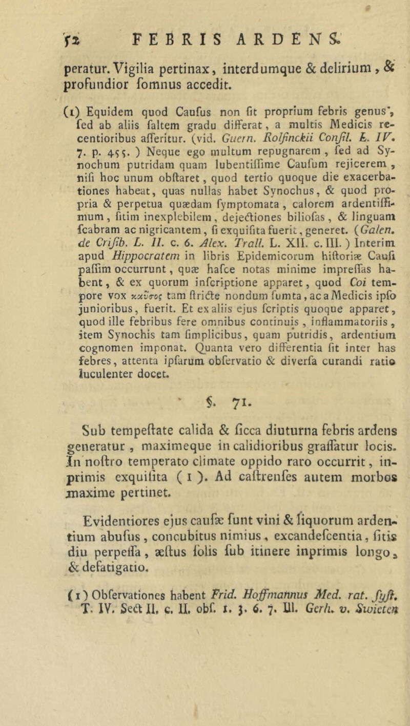 peratur. Vigilia pertinax, interdumque &amp; delirium , &amp; profundior fomnus accedit. (i) Equidem quod Caufus non fit proprium febris genus’, fed ab aliis faltem gradu differat, a multis Medicis re- centioribus afferitur. (vid. Giiern. Rolfinckii Conjil. E. IV. 7. p. 4$&lt;&gt;- ) Neque ego inultum repugnarem, fed ad Sy- nochum putridam quam lubentiflime Caufum rejicerem , nifi hoc unum obftaret, quod tertio quoque die exacerba- tiones habeat, quas nullas habet Synochus, &amp; quod pro- pria &amp; perpetua quaedam fymptomata , calorem ardentilfi- nium, fitim inexplebilem, dejeftiones biliofas, &amp; linguam fcabram ac nigricantem, fi exquifitafuerit, generet. (Ga/en. de Crijib. L. 11. c. 6. Alex. Troii. L. XII. c. III.) Interim apud Hippocratem in libris Epidemicorum hiftoriae Caufi paffim occurrunt, quae hafce notas minime impreffas ha- bent, &amp; ex quorum infcriptione apparet, quod Coi tem- pore vox xctvs-cs tam ftridfe nondum fumta, ac a Medicis ipfo junioribus, fuerit. Et ex aliis ejus fcriptis quoque apparet, quod ille febribus fere omnibus continuis , inflammatoriis, item Synochis tam fimplicibus, quam putridis, ardentium cognomen imponat. Quanta vero differentia fit inter has febres, attenta ipfarum obfervatio &amp; diverfa curandi ratio luculenter docet. i. 71. Sub tempeftate calida &amp; ficca diuturna febris ardens generatur, maximeque in calidioribus gralfatur locis. In noftro temperato climate oppido raro occurrit, in- primis exquilita ( 1 ). Ad caftrenfes autem morbos jmaxime pertinet. Evidentiores ejus caufe funt vini &amp; liquorum arden- tium abufus , concubitus nimius , excandefcentia, litis diu perpera, aeltus lolis fub itinere inprimis longo* &amp; defatigatio. ( O Obfervationes habent Frid. Hoffrnannus Mcd. rat. JpJi.