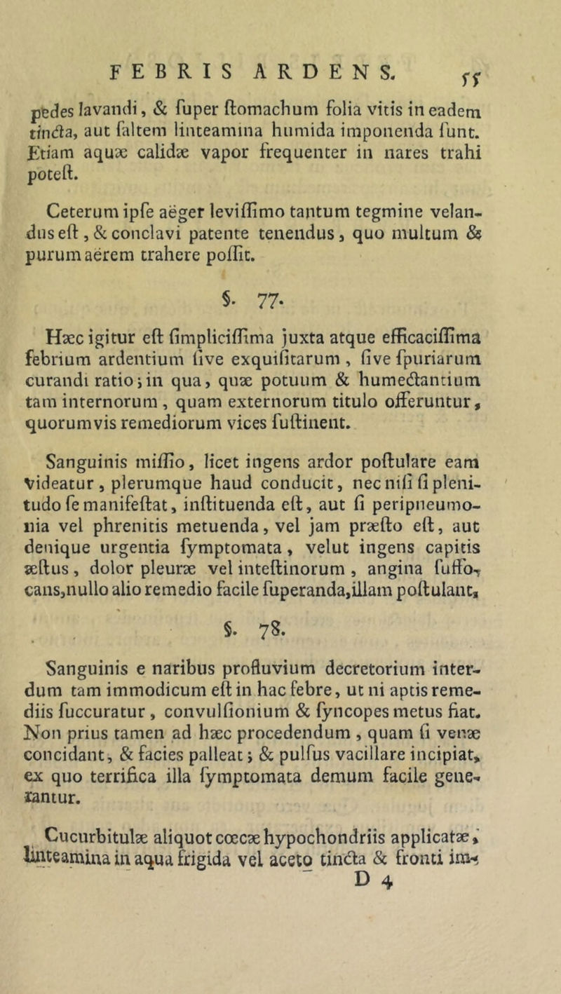 SS pedes lavandi, &amp; fuper ftomachum folia vitis in eadem tinda, aut faltem linteamina humida imponenda fiunt. Etiam aquae calidae vapor frequenter in nares trahi potell. Ceterum ipfe aeger leviflimo tantum tegmine velan- dus eft ,&amp; conclavi patente tenendus , quo multum &amp; purum aerem trahere pofiit. §. 77. Haec igitur ell fimplicifftma juxta atque efficaciflima febrium ardentium live exquilitarum , live fpuriarum curandi ratio i in qua, quae potuum &amp; hume&amp;antium tam internorum , quam externorum titulo offeruntur, quorumvis remediorum vices fuftinent. Sanguinis miilio, licet ingens ardor poftulare eam Videatur , plerumque haud conducit, nec mli fi pleni- tudo femanifeftat, inftituenda ell, aut fi peripneumo- liia vel phrenitis metuenda, vel jam praeito ell, aut denique urgentia fymptomata, velut ingens capitis seftus , dolor pleurae vel intellinorum , angina fuffoT cans,nullo alio remedio facile fuperanda,illam pollulant, §. 78. Sanguinis e naribus profluvium decretorium inter- dum tam immodicum ell in hac febre, ut ni aptis reme- diis fuccuratur , convulfionium &amp; fyncopes metus fiat. Non prius tamen ad haec procedendum , quam fi venae concidant, &amp; facies palleat; &amp; pulfus vacillare incipiat, ex quo terrifica illa fymptomata demum facile gene- rantur. Cucurbitulae aliquotcoecaehypochondriis applicatae, linteamina in aqua frigida vel aceto tindla &amp; fronti im* D 4