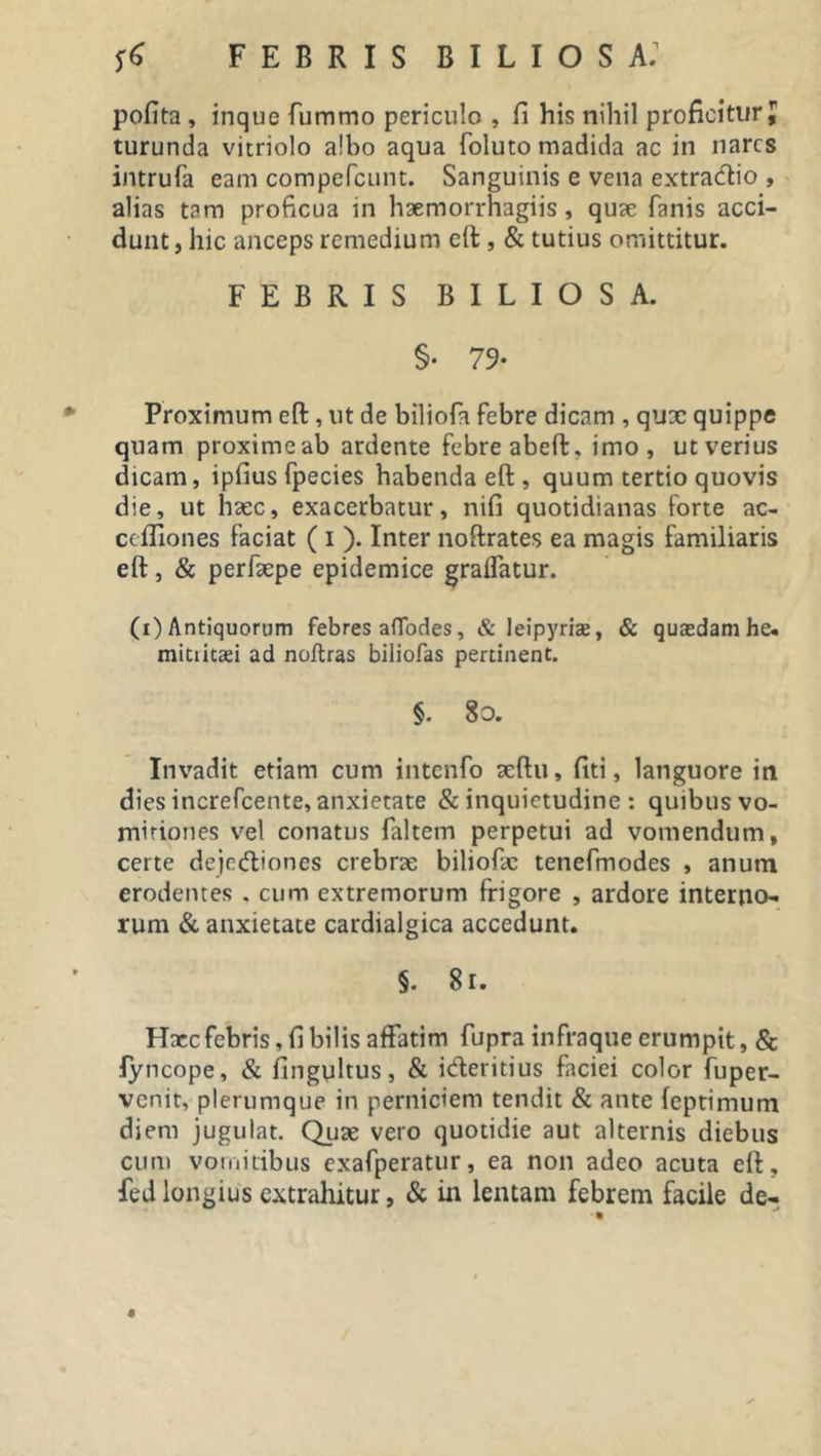 pofita , inque fummo periculo , fi his nihil proficiturJ turunda vitriolo a!bo aqua foluto madida ac in nares intrufa eam compcfcunt. Sanguinis e vena extractio , alias tam proficua in haemorrhagiis , quae fanis acci- dunt, hic anceps remedium eft, &amp; tutius omittitur. FEBRIS BILIOSA. §• 79- Proximum eft, ut de biliofa febre dicam , qux quippe quam proximeab ardente febre abeffc, imo, ut verius dicam, ipfiusfpecies habenda eft , quum tertio quovis die, ut haec, exacerbatur, nifi quotidianas forte ac- cefliones faciat ( i ). Inter noftrates ea magis familiaris eft, &amp; perfaepe epidemice graifatur. (i) Antiquorum febres afTodes, &amp; leipyrhe, &amp; quasdam he- mitiicsei ad noftras biliofas pertinent. §. 8o. Invadit etiam cum intenfo aeftu, fiti, languore in dies increfcente, anxietate &amp; inquietudine : quibus vo- mitiones vel conatus faltem perpetui ad vomendum, certe deje&amp;iones crebrae biliofae tenefmodes , anum erodentes , cum extremorum frigore , ardore interno- rum &amp; anxietate cardialgica accedunt. §. 8r. Hxc febris, fi bilis affatim fupra infraque erumpit, &amp; fyncope, &amp; fingyltus, &amp; i&amp;eritius faciei color fuper- venit, plerumque in perniciem tendit &amp; ante feptimum diem jugulat. Quae vero quotidie aut alternis diebus cum vomitibus exafperatur, ea non adeo acuta eft, fedlongius extrahitur, &amp; in lentam febrem facile de- $