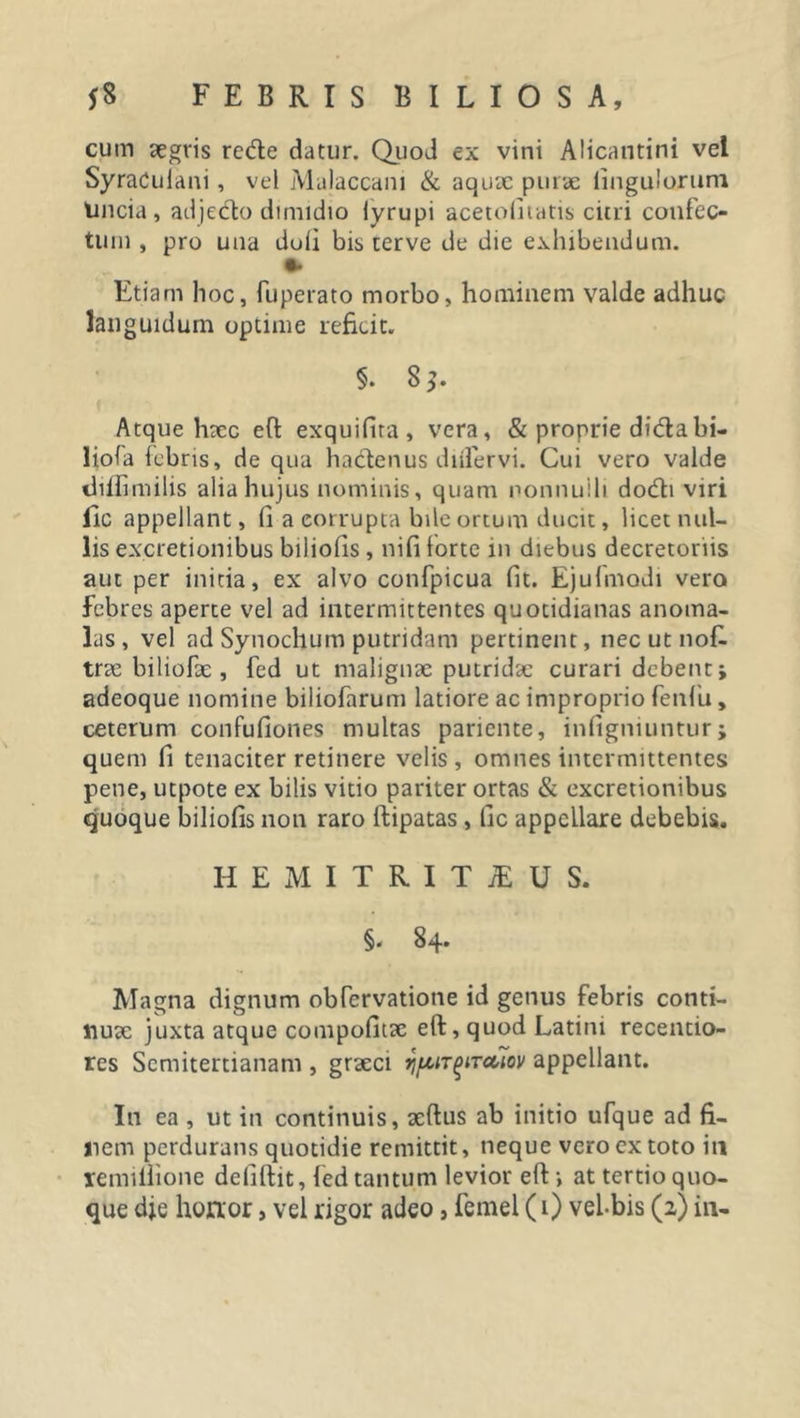 cum aegris rede datur. Quod ex vini Alicantini vel SyraCuiani, vel Malaccam &amp; aquae purae iingulorum Uncia, adjedo dimidio lyrupi acetolitatis citri confec- tum , pro una duli bis cerve de die exhibendum. Etiam hoc, fuperato morbo, hominem valde adhuc languidum optime reficit. §. 8$. Atque haec efl exquifira, vera, &amp; proprie didabi- liofa febris, de qua hadenus diifervi. Cui vero valde thlfimilis alia hujus nominis, quam nonnulli dodi viri fic appellant, (1 a eorrupta bile ortum ducit, licet nul- lis ex.cretionibus biliofis, nififorte in diebus decretoriis aut per initia, ex alvo confpicua fit. Ejufniodi vero febres aperte vel ad intermittentes quotidianas anoma- 3as , vel ad Synochum putridam pertinent, nec ut nofl trae biliofae , fed ut malignae putridae curari debent; adeoque nomine biliofarum latiore ac improprio fenfu, ceterum confufiones multas pariente, infigniuntur; quem fi tenaciter retinere velis, omnes intermittentes pene, utpote ex bilis vitio pariter ortas &amp; excretionibus quoque biliofis non raro ftipatas , fic appeLlare debebis. HEMITRITAEUS. §. 84. Magna dignum obfcrvatione id genus febris conti- nuae juxta atque compofitae eft, quod Latini recentio- res Semitertianam , graeci appellant. In ea , ut in continuis, aeftus ab initio ufque ad fi- nem perdurans quotidie remittit, neque vero ex toto in xemillione deliftit, fed tantum levior eft; at tertio quo- que dje honor, vel rigor adeo, femei (1) vel-bis (a) in-