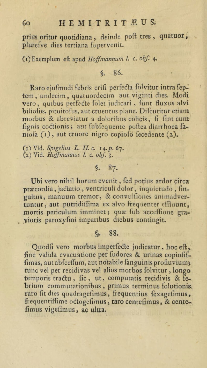 60 HEMITRITIUS. prius oritur quotidiana , deinde poft tres , quatuor, plurefve dies tertiana fupervenit. (1) Exemplum eft apud Hoffmannum l. c. obf. 4. §. 86. Raro ejufmodi febris crifi perfecfla folvitur intra fep- tem, undecim, quatuordecitn aut viginti dies. Modi vero, quibus perfecfte folet judicari , funt fluxus alvi biliofus, pituitofus, aut cruentus plane. Difcutitur etiam morbus &amp; abreviatur a doloribus colicis, fi fint cum lignis co&amp;ionis; aut fubfequente poftea diarrhoea fa- niofa (1), aut cruore nigro copioio fecedente (2). (O Vid. SpigcJius L. II. c. 14.p. 67. (2) Vid. HojfmantUiS l. c. obj. $. §. 87. Ubi vero nihil horum evenit, fed potius ardor circa praecordia, jadtatio , ventriculi dolor, inquietudo , fin- gultus, manuum tremor, &amp; convulfiones animadver- tuntur, aut putridillima ex alvo frequenter effluunt, mortis periculum imminet; quae fub accdfione gra- vioris paroxyfmi imparibus diebus contingit. §. 88. Quodfi vero morbus imperfe&amp;e judicatur, hoc eft, line valida evacuatione per fudores &amp; urinas copiofif. limas, aut abfceflum, aut notabile (anguinis profluvium; tunc vel per recidivas vel alios morbos folvitur , longo temporis tradlu, fic, ut, computatis recidivis &amp; fe- brium commutationibus, primus terminus folutionis raro fit dies quadrageflmus, frequentius fexagefimus, frequentilfime odogefimus, raro centefimus» &amp; cente- fimus vigelimus, ac ultra. 1