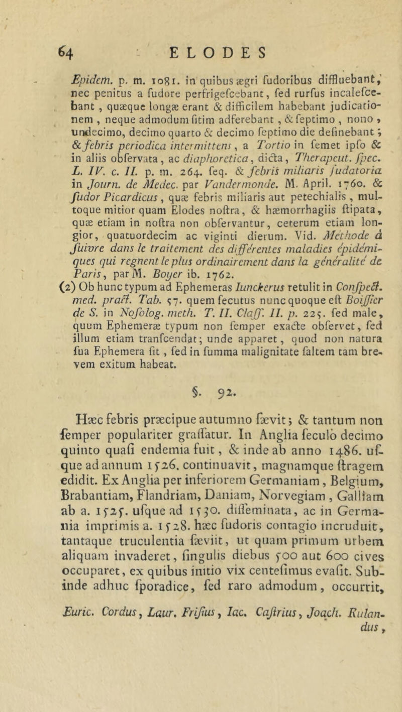 Epidcm. p. m. 1081. in quibus &lt;egri fudoribus diffluebant, nec penitus a fudore perfrigefcebant, fed rurfus incalefce- bant , quaeque longae erant &amp; difficilem habebant judicatio- nem , neque admodum fitim adferebant , &amp;feptimo , nono , undecimo, decimo quarto &amp; decimo feptiino die delinebant; &amp;. febris periodica intermittens, a Tortio in femet ipfo &amp; in aliis obfervata , ac diaphoretica, dida, Therapcut. fpec. L. IV. c. II. p. m. 26+. feq. &amp; febris miliaris /udatoria in Journ. de Medcc. par Vandermonde. M. April. 1760. &amp; /udor Picardicus , quae febris miliaris aut petechialis , mul- toque mitior quam Elodes noftra, &amp; haemorrhagiis ftipata, quae etiam in noftra non obfervantur, cererum etiam lon- gior, quatuordecim ac viginti dierum. Vid. Methode d fuivre dans le tr ait ement des differentes maladies epidemi- (jues qui regnent le plus ordinair ement dans la gener alite de. Paris, parM. Boijcr ib. 1762. (2) Ob hunc typum ad Ephemeras lunckerus retulit in Confpeft. med. prafl. Tab. 57. quemfecutus nuncquoqueeft BoiJJicr de S. in Nofolog. meth. T. II. Claff. II. p. 22?. fed male, quum Ephenierae typum non femper exade obfervet, fed illum etiam tranfeendat; unde apparet, quod non natura fua Ephemera fit, fed in fumma malignitate faltem tam bre- vem exitum habeat. §. 92. Hxc febris praecipue autumno fxvit; &amp; tantum non femper populariter gralfatur. In Anglia feculo decimo quinto quafi endemia fuit, &amp; inde ab anno 1486. uf- que ad annum 1 fz6. continuavit, magnamque ftragem edidit. Ex Anglia per inferiorem Germaniam, Belgium, Brabantiam, Flandriam, Daniam, Norvegiam , Galliam ab a. I fzf. ufque ad if^o. difleminata, ac in Germa- nia imprimis a. 1 fz8. hxc fudoris contagio incruduit, tantaque truculentia fxviit, ut quamprimum urbem, aliquam invaderet, fingulis diebus yoo aut 600 cives occuparet, ex quibus initio vix centefimus evafit. Sub- inde adhuc fporadice, fed raro admodum, occurrit, Euric. Cordus, Laur. Frifus, lac. Cajlrius, Joach. Rulan- dus y