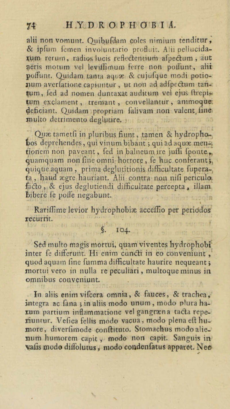 alii non vomunt. Quibufdam coles nimium tenditur, &amp; ipfum femen involuntario profluit. Alii pellucida- rum rerum, radios lucis refledentiurh afpedum , aut aeris motum vel leviffirrtum ferre non poliunt, alii polfunt. Quidam tanta aquae &amp; cujufque modi potio- num averfatione capiuntur, ut non ad adfpcctum tan- tum, fed ad nomen duntaxat auditum vel ejus Itrepir tum exclament, tremant , convellantur , animoque: deficiant. Quidam propriam falivam non valent, line multo detrimento deglptire. Quae tametfi in pluribus fiunt, tamen &amp; hydropho- fcos deprehendes, qui vinum bibant i qui ad aquae meti-, tionem non paveant, fed in balneum, ire juffi fponte,. quamquam non fine omni horrore, fe huc conferant;, quique aquam , prima deglutitionis difficultate fupera- ta , haud aegre hauriant. Alii contra non nifi periculo fado , &amp; ejus deglutiendi difficultate percepta, illam bibere fe pofle negabunt. ' W i Rariffime levior hydrophobiae acceflio per periodos recurrit. §. 104. Sed multo magis mortui, quam viventes hydrophobi inter fe differunt. Hi enim eundi in eo conveniunt , quod aquam fine fumma difficultate haurire nequeant; mortui vero in nulla re peculiari, multoque minus in omnibus conveniunt. In aliis enim vifcera omnia, &amp; fauces, &amp; trachea, integra ac fana ; in aliis modo unum , modo plura ha- rum partium inflammatione vel gangraena ta&amp;a repe- riuntur. Vefica fellis modo vacua, modo plena eft hu- more, diverfimode conftituto. Stomachus modo alie- num humorem capit , modo non capit. Sanguis in Mafis modo diffolutus, modo condenfatus apparet. Nec