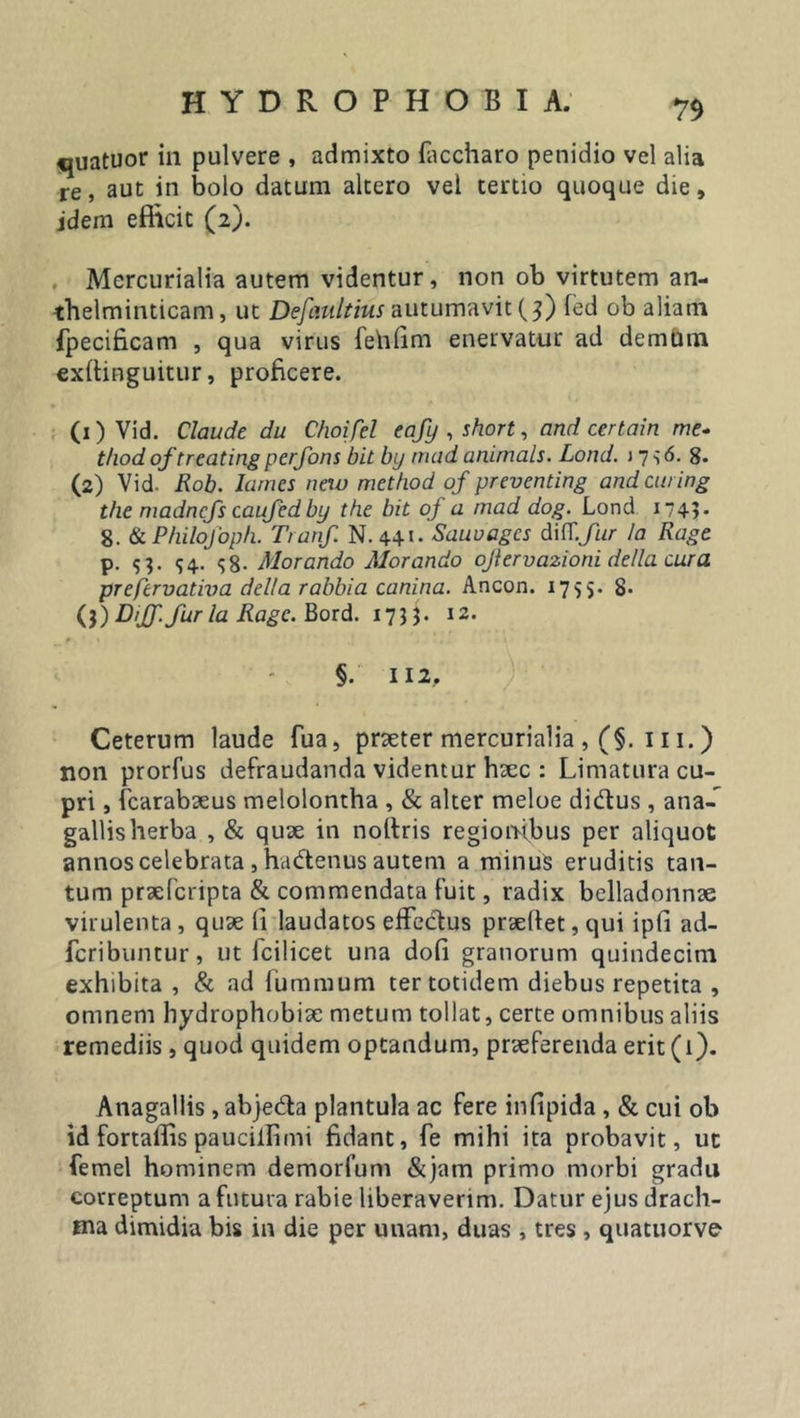 7$ «juatuor in pulvere , admixto (accharo penidio vel alia re, aut in bolo datum altero vel tertio quoque die, idem efficit (2). Mercurialia autem videntur, non ob virtutem an- thelminticam, ut Defaultius autumavit (3) fed ob aliam fpecificam , qua virus fehfim enervatur ad demum exftinguitur, proficere. (x) Vid. Claude du Choifel eafy , short, and certain me- thod of treating perfons bil by niad animals. Lond. j 7 s &lt;5. 8. (2) Vid. Rob. Iamcs new method of preventing andeuring the madnefs caufed by the bit of a mad dog. Lond 1749 - 8. &amp; Philofoph. Tranf. N. 441- Sauvagcs dif[.fur /a Rage p. 93. &lt;54. 38- Morando Morando ojiervazioni della cura prefervativa della rabbia canina. Ancon. 1755. 8- (3) Dijf. fur la Ragc. Bord. 1733. 12. §. II2, Ceterum laude fua, prseter mercurialia , (§. 111.) non prorfus defraudanda videntur hsec : Limatura cu- pri , (carabseus melolontha , &amp; alter meloe di&amp;us , ana- gallisherba , &amp; quae in nottris regiombus per aliquot annos celebrata , hadtenus autem a minus eruditis tan- tum praeferipta &amp; commendata fuit, radix belladonnse virulenta, quae li laudatos effectus prsellet, qui ipfi ad- feribuntur, ut fcilicet una dofi granorum quindecim exhibita , &amp; ad fummum ter totidem diebus repetita , omnem hydrophobiae metum tollat, certe omnibus aliis remediis , quod quidem optandum, praeferenda erit (1). Anagallis, abje&amp;a plantula ac fere infipida , &amp; cui ob id fortaffis pauciilimi fidant, fe mihi ita probavit, uc femel hominem demorfum &amp;jam primo morbi gradu correptum a futura rabie liberaverim. Datur ejus drach- ma dimidia bis in die per unam, duas , tres , quatuorve