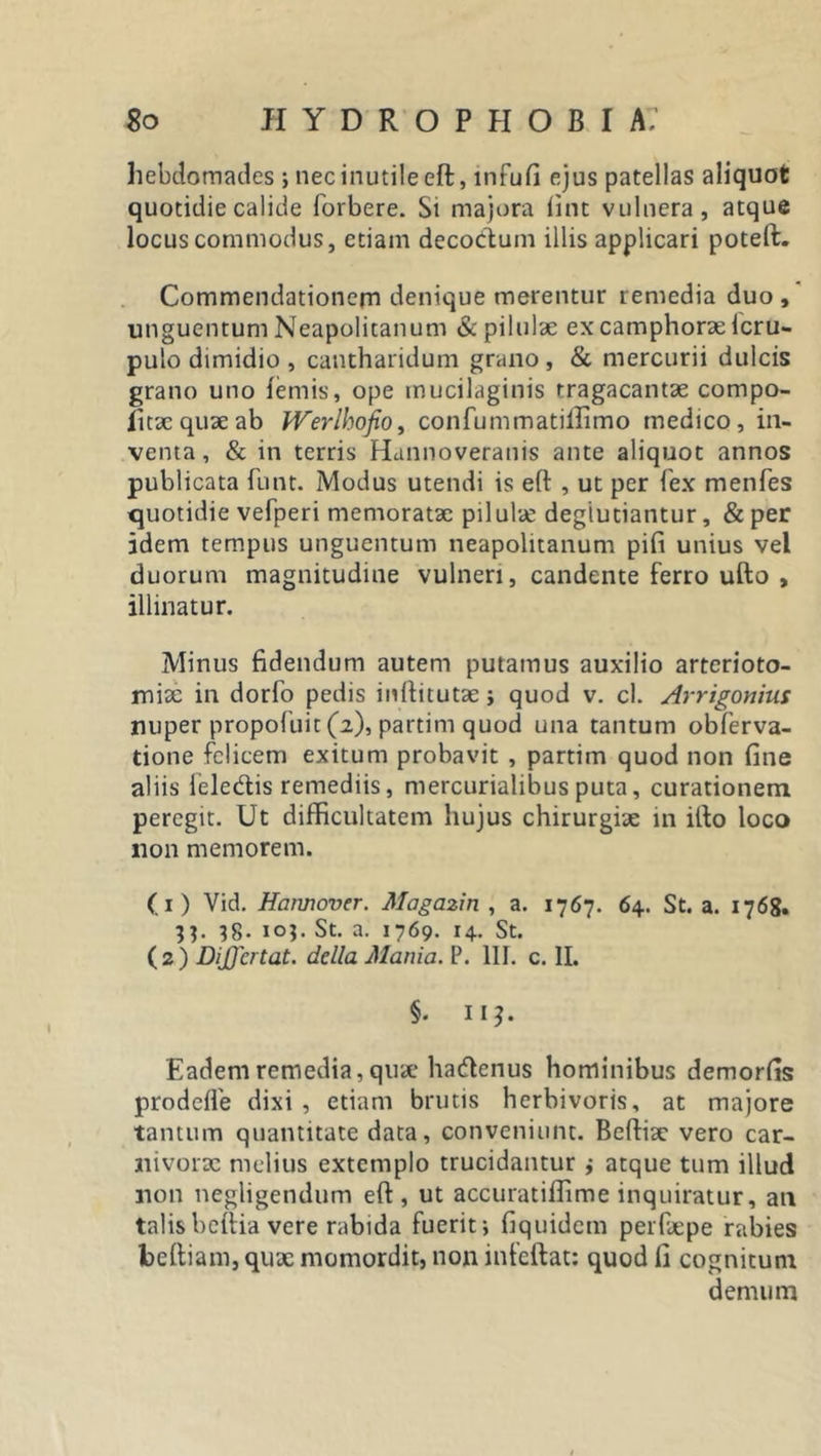 hebdomades ; nec inutile eft:, infufi ejus patellas aliquot quotidie calide forbere. Si majora fint vulnera, atque locus commodus, etiam decodum illis applicari poteft. Commendationem denique merentur remedia duo , unguentum Neapolitanum &amp; pilulae ex camphorxlcru- pulo dimidio , cantharidum grano, &amp; mercurii dulcis grano uno lemis, ope mucilaginis rragacantx compo- iitx quae ab Werlhofio, confummatiffimo medico, in- venta, &amp; in terris Hannoveratiis ante aliquot annos publicata funt. Modus utendi is eft , ut per fex menfes quotidie vefperi memoratae pilulae degiutiantur, &amp; per idem tempus unguentum neapolitanum pifi unius vel duorum magnitudine vulneri, candente ferro ufto , illinatur. Minus fidendum autem putamus auxilio arterioto- mix in dorfo pedis inftitutx j quod v. cl. Arrigortius nuper propolim (2), partitu quod una tantum obferva- tione felicem exitum probavit , partim quod non fine aliis feledis remediis, mercurialibus puta, curationem peregit. Ut difficultatem hujus chirurgix in ifto loco non memorem. (1) Vid. Harmover. Magazin , a. 1767. 64. St. a. 1768. 33. 38- io?- St. a. 1769. 14. St. (2) DiJJcrtat. della Mania. P. 111. c. II. §• II?. Eadem remedia, quae hadenus hominibus demorfis prodefle dixi , etiam brutis herbivoris, at majore tantum quantitate data, conveniunt. Beftix vero car- nivorx melius extemplo trucidantur ,• atque tum illud non negligendum eft, ut accuratiffime inquiratur, an talisbeftia vere rabida fuerit; fiquidem perfxpe rabies beftiam, qux momordit, non infeftat: quod fi cognitum demum