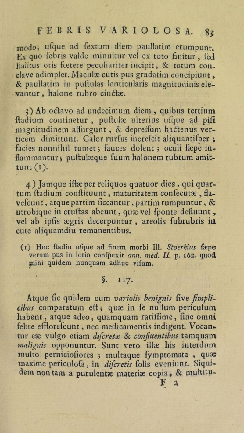 modo, ufcjiie ad fextum diem paullatim erumpunt. Ex quo febris valde minuitur vel ex toto finitur, fed halitus oris foetere peculiariter incipit, &amp; totum con- clave adimplet. Maculae cutis pus gradatim concipiunt, &amp; paullatim in pullulas lenticularis magnitudinis ele- vantur , halone rubro cindx. 3) Ab odavo ad undecimum diem , quibus tertium Radium continetur , pullulae ulterius ufque ad pili magnitudinem aflurgunt, &amp; deprelfum hadenus ver- ticem dimittunt. Calor rurfus increfcit aliquantifper ; facies nonnihil tumet; fauces dolent ; oculi fxpe in- flammantur* puftulxque fuum halonem rubrum amit- tunt (1). 4) Jamque iftae per reliquos quatuor dies , qui quar- tum lladium conllituunt, maturitatem confecutae , fla- vefcunt, atque partim liceantur, pardm rumpuntur, &amp; utrobique in cruftas abeunt, qux vel fponte defluunt, vel ab ipfis aegris decerpuntur , areolis fuhrubris in cute aliquamdiu remanentibus. \ • (1) Hoc ftadio ufque ad finem morbi 111. Stoerkius faepe verum pus in lotio confpexit ann. med. II. p. 162. quod mihi quidem nunquam adhuc vifum. §. II7- Atque lic quidem cum variolis benignis five fimpli- cibus comparatum eft; qux in fe nullum periculum habent, atque adeo, quamquam rariffime, fine omni febre efflorefeunt, nec medicamentis indigent. Vocan- tur ex vulgo etiam difereta &amp; confuentibus tamquam malignis opponuntur. Sunt vero illx his interdum multo perniciofiores ; multaque fymptomata , quae maxime periculofa, in diferetis folis eveniunt. 'Siqui- dem non tam a purulentx materiae copia, &amp; multitu- F a