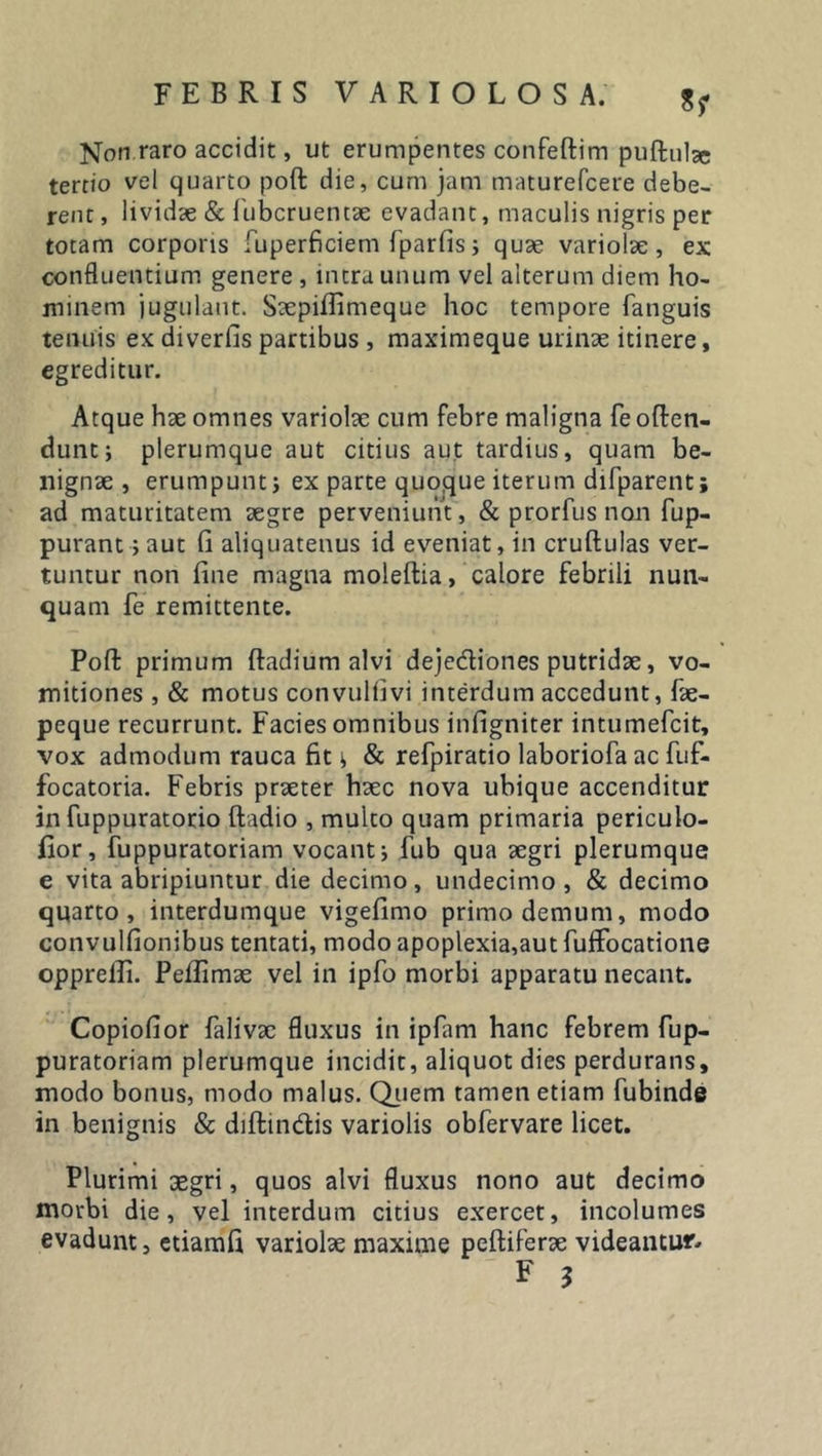 Non raro accidit, ut erumpentes confeftim puflulse tertio vel quarto poft die, cum jam maturefcere debe- rent , lividae &amp; fubcruencae evadant, maculis nigris per totam corporis fuperficiem fparfis; quae variolae, ex confluentium genere , intra unum vel alterum diem ho- minem jugulant. Saepifiimeque hoc tempore fanguis tenuis ex diverfis partibus , maximeque urinae itinere, egreditur. Atque hae omnes variolae cum febre maligna fe offen- dunt; plerumque aut citius aut tardius, quam be- nignae , erumpunt; ex parte quoque iterum difparent; ad maturitatem aegre perveniunt, &amp; prorfus non fup- purant;aut fi aliquatenus id eveniat, in cruftulas ver- tuntur non fine magna moleftia, calore febrili nun- quam fe remittente. Pofl: primum ftadium alvi dejedtiones putridae, vo- mitiones , &amp; motus convulfivi interdum accedunt, fae- peque recurrunt. Facies omnibus infigniter intumefcit, vox admodum rauca fit; &amp; refpiratio laboriofa ac fuf- focatoria. Febris praeter haec nova ubique accenditur in fuppuratorio ftadio , multo quam primaria periculo- fior, fuppuratoriam vocant; fub qua aegri plerumque e vita abripiuntur die decimo, undecimo, &amp; decimo quarto, interdumque vigefimo primo demum, modo convulfionibus tentati, modo apoplexia,aut fuflfocatione opprelli. Pelfimae vel in ipfo morbi apparatu necant. Copiofior falivac fluxus in ipfim hanc febrem fup- puratoriam plerumque incidit, aliquot dies perdurans, modo bonus, modo malus. Quem tamen etiam fubinde in benignis &amp; diftin&amp;is variolis obfervare licet. Plurimi aegri, quos alvi fluxus nono aut decimo morbi die, vel interdum citius exercet, incolumes evadunt, etiamfi variolae maxime peltiferae videantur- F 3