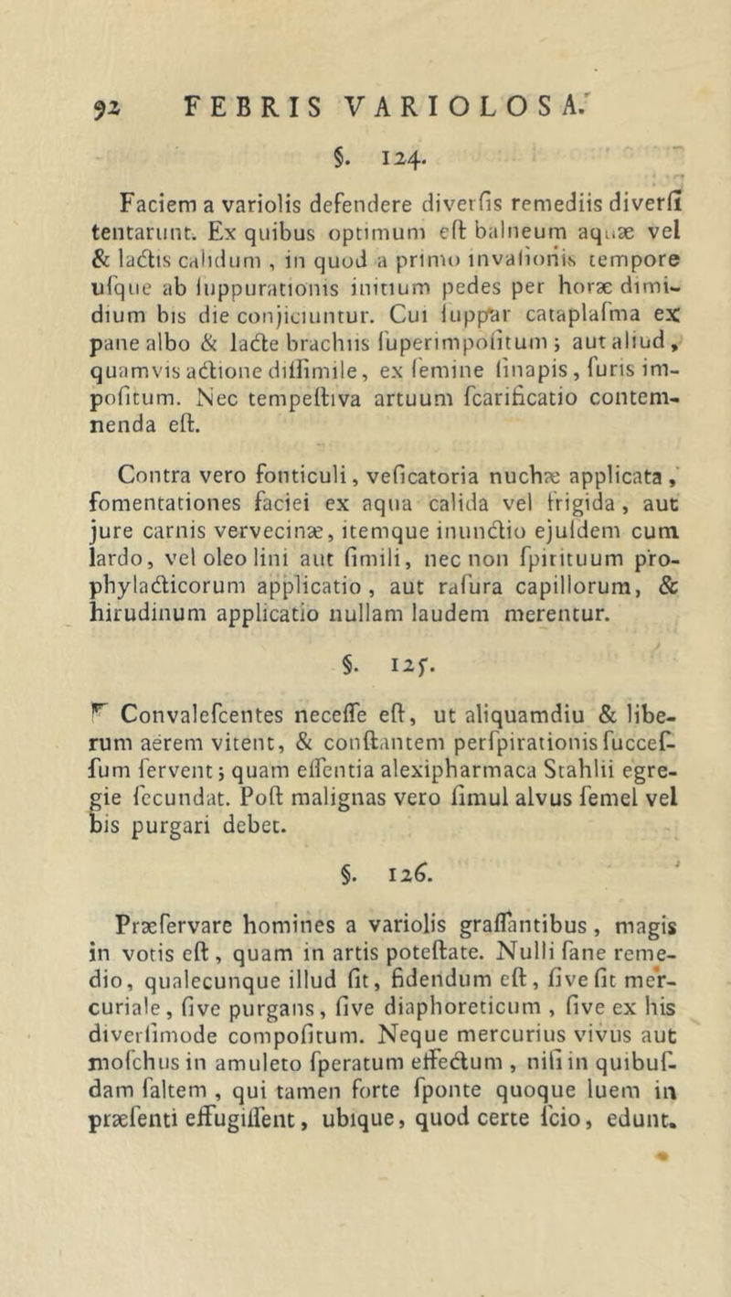 §. 124. Faciem a variolis defendere diverfis remediis diverfi tentarunt. Ex quibus optimum cft balneum aquae vel &amp; la&lt;5lis calidum , in quod a primo invalioriis tempore ufque ab (uppurationis initium pedes per horae dimi- dium bis die conjiciuntur. Cui iuppfcr cataplafma ex pane albo &amp; lacfte brachiis fuperimpofitum ; aut aliud, quamvis adtione diftimile, ex (emine linapis , (uris im- politum. Nec tempeiliva artuum fcarificatio contem- nenda eft. Contra vero fonticuli, veficatoria nuchae applicata , fomentationes faciei ex aqua calida vel frigida , aut jure carnis vervecinae, itemque inunctio ejuldem cum lardo, vel oleo lini aut fimili, nec non fpirttuum pro- phyla&amp;icorum applicatio, aut rafura capillorum, &amp; hirudinum applicatio nullam laudem merentur. §. I2f. r Convalefcentes necefle eft, ut aliquamdiu &amp; libe- rum aerem vitent, &amp; conflantem perfpirationisfuccef- fum fervent j quam elfentia alexipharmaca Stahlii egre- gie fecundat. Poft malignas vero fimul alvus femel vel bis purgari debet. §. 126. Praefervare homines a variolis grallantibus, magis in votis eft , quam in artis poteftate. Nulli fane reme- dio, qualecunque illud fit, fidendum eft, fivefit mer- curiale, five purgans, five diaphoreticum , five ex his diverlimode compofirum. Neque mercurius vivus aut mofchusin amuleto fperatum etfectum , nili in quibuf- dam faltem , qui tamen forte fponte quoque luem in praefenti efifugiftent, ubique, quod certe icio, edunt.