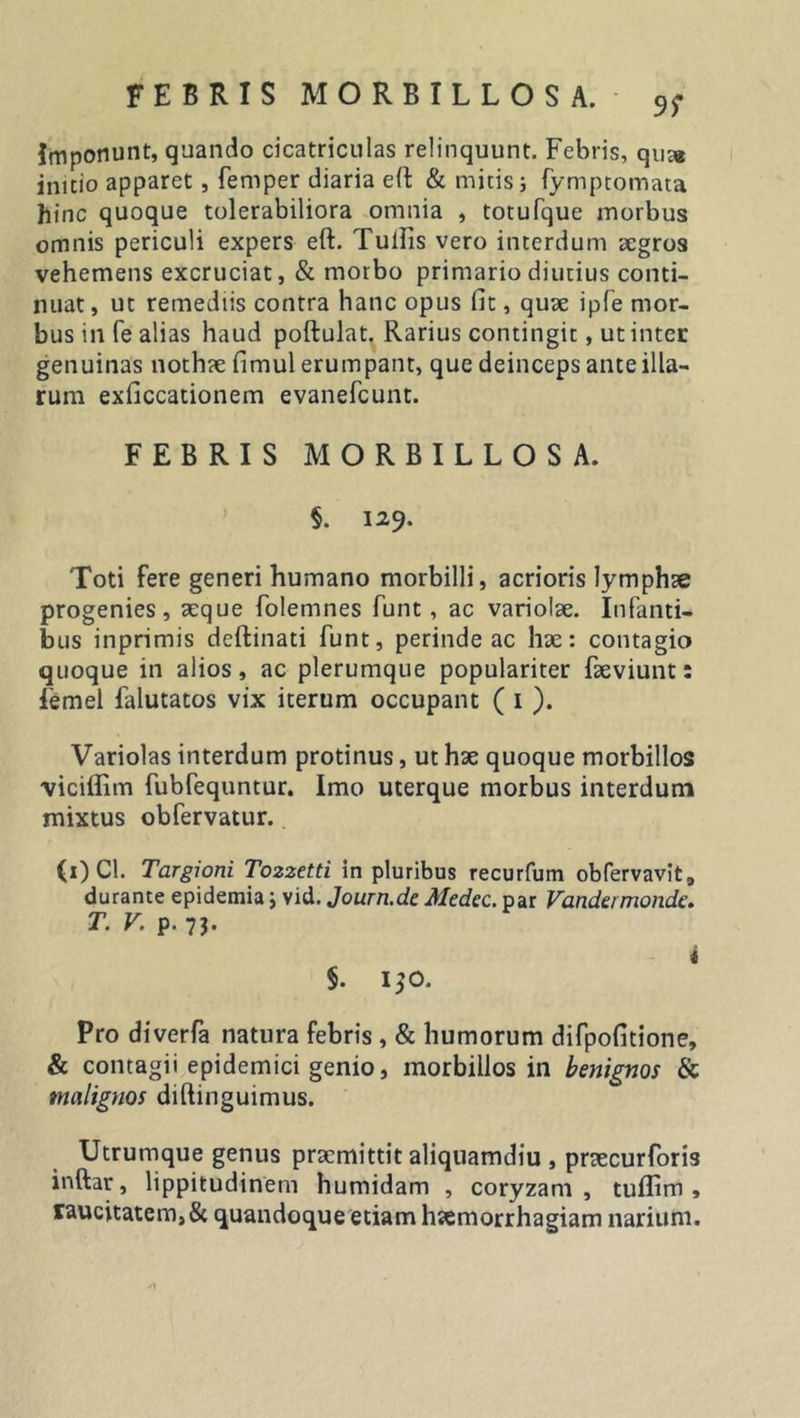 99 Imponunt, quando cicatriculas relinquunt. Febris, qua* initio apparet, femper diaria eft &amp; mitis j fymptomata hinc quoque tolerabiliora omnia , totufque morbus omnis periculi expers eft. TuiFis vero interdum aegros vehemens excruciat, &amp; morbo primario diutius conti- nuat , ut remediis contra hanc opus fit, quae ipfe mor- bus in fe alias haud poftulat. Rarius contingit, ut inter genuinas nothae fimul erumpant, que deinceps ante illa- rum exficcationem evanefeunt. FEBRIS MORBILLOS A. §. 129. Toti fere generi humano morbilli, acrioris lymphae progenies, aeque folemnes funt, ac variolae. Infanti- bus inprimis deftinati funt, perinde ac hae: contagio quoque in alios, ac plerumque populariter faeviunt: femel falutatos vix iterum occupant ( 1 ). Variolas interdum protinus, ut hae quoque morbillos viciftim fubfequntur. Imo uterque morbus interdum mixtus obfervatur. (1) Cl. Targioni Tozzetti in pluribus recurfum obfervavit, durante epidemia; vid. Journ.dc Medec. par Vandermonde. T. V. p. 73. Pro diverfa natura febris , &amp; humorum difpofitione, &amp; contagii epidemici genio, morbillos in benignos &amp; malignos diftinguimus. Utrumque genus praemittit aliquamdiu , praecurforis inftar, lippitudinem humidam , coryzam, tuflim , raucitatem, &amp; quandoque etiam haemorrhagiam narium.