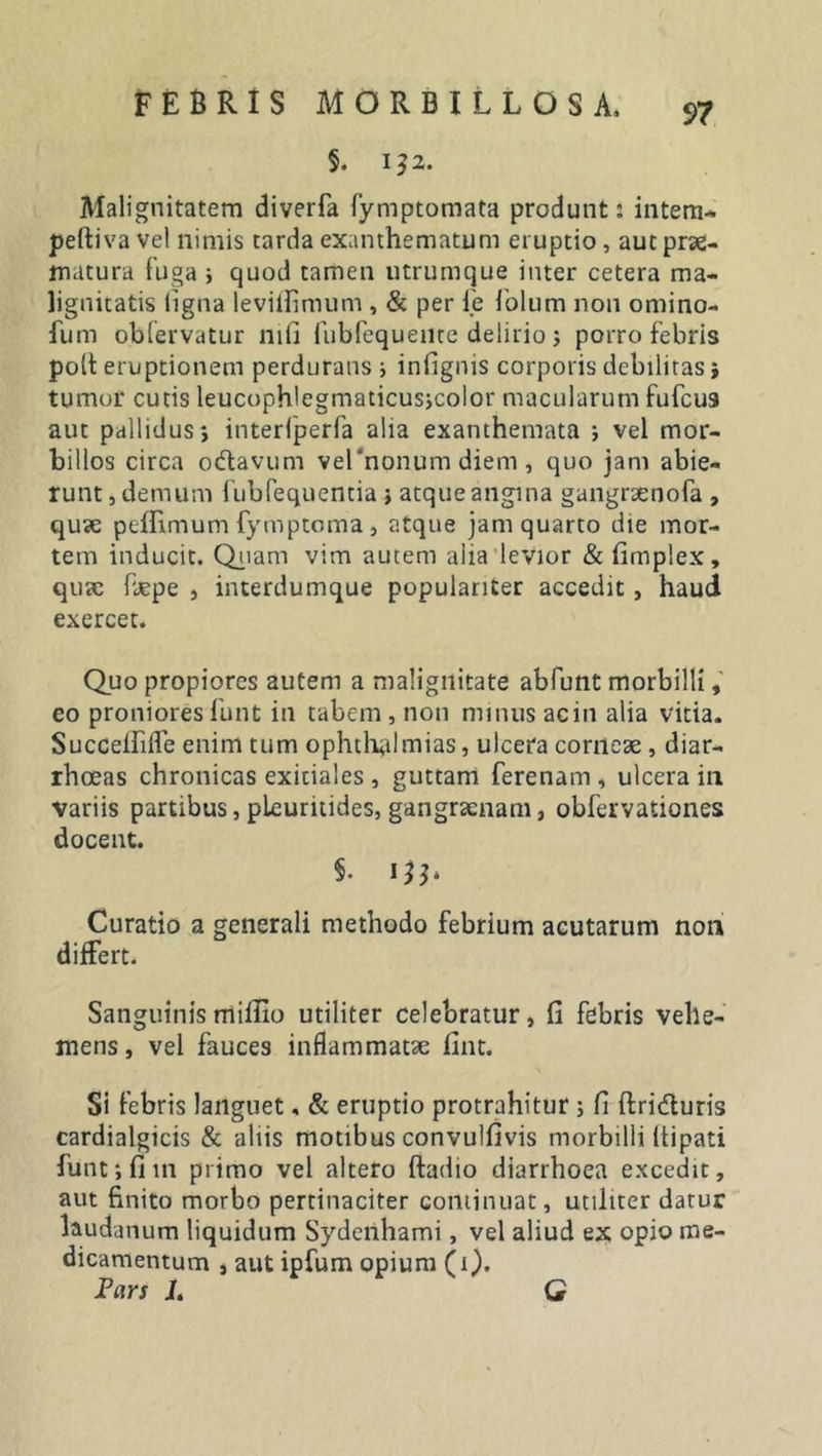 §. 132. Malignitatem diverfa fymptomata produnt: intem- peftiva vel nimis tarda exanthematum eruptio , aut prae- matura fuga i quod tamen utrumque inter cetera ma- lignitatis ligna leviflimum , &amp; per ie foliim non omino- fum oblervatur 111(1 fubfequenre delirio ; porro febris pott eruptionem perdurans i infignis corporis debilitas j tumor cutis leucophlegmaticusjcolor macularum fufcus aut pallidus*, interfperfa alia exanthemata ; vel mor- billos circa ocftavum vel‘nonum diem, quo jam abie- runt , demum fubfeqnentia ; atque angina gangraenofa , quae peflimum fymptoma, atque jam quarto die mor- tem inducit. Quam vim autem alia levior &amp; fimplex, quae Pjepe , interdumque populariter accedit, haud exercet. Quo propiores autem a malignitate abfunt morbilli, eo pronioresfunt in tabem, non minus acin alia vitia. SuccefliiTe enim tum Ophthalmias, ulcera corneae , diar- rhoeas chronicas exitiales , guttam ferenam , ulcera in variis partibus, pleuritides, gangraenam, obfervationes docent. §. 135. Curatio a generali methodo febrium acutarum non differt. Sanguinis mifiio utiliter celebratur, fi febris vehe- mens, vel fauces inflammatae fint. Si febris languet, &amp; eruptio protrahitur ; fi ftridturis cardialgicis &amp; aliis motibus convulfivis morbilli (tipati funt; fi 111 primo vel altero ftadio diarrhoea excedit, aut finito morbo pertinaciter cominuat, utiliter datur laudanum liquidum Sydenhami, vel aliud ex opio me- dicamentum , aut ipfum opium (1). Fars L Q