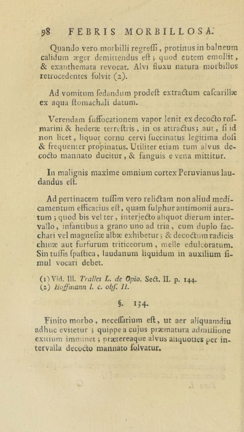 Quando vero morbilli regreffi , protinus in balneum calidum aeger demittendus eff:; quod cutem emollit, &amp; exanthemata revocat. Alvi fluxu natura morbillos retrocedentes iolvit (2). Ad vomitum fedandum prodeft extractum cafcarillae ex aqua llomachali datum. Verendam fuffocationem vapor lenit exdecodorof- marini &amp; hederae terrcftris , in os attradus; aut, li id non licet, liquor cornu cervi fuccinatus legitima doli &amp; frequenter propinatus. Utiliter etiam tum alvus de- codo mannato ducitur, &amp; fanguis e vena mittitur. In malignis maxime omnium cortex Peruvianus lau- dandus elt. Ad pertinacem tuffim vero relidam non aliud medi- camentum efficacius eff, quam fulphurantimonii aura- tum ; quod bis ve! ter, interjedo aliquot dierum inter- vallo, infantibus a grano uno ad tria, cum duplo fac- chari vel magnefhe albae exhibetur; &amp; decodumradicis chinae aut furfurum triticeorum , meile edulcoratum. Sin tullis fpaffica, laudanum liquidum 111 auxilium fi- mul vocari debet. (i)Vid. 111. Tralles L. de Opio. Sed. II. p. 144. (z) hoffmann l. c. obf. 11. §. IJ4. Finito morbo, neceflarium eff, ut aer aliquamdiu adhuc evitetur ; quippe a cujus praematura adrrnliione exitium imminet; praetereaque alvus aliquoties per in- tervalla decocto manuato foivatur.