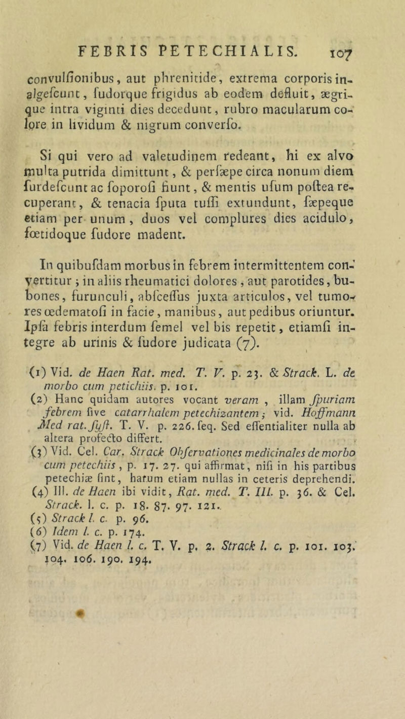 FEBRIS PETECHIALIS. 107 *s convulsionibus, aut phrenitide, extrema corporisin- algefcunt, fudorque frigidus ab eodem defluit, aegri- que intra viginti dies decedunt, rubro macularum co- lore in lividum &amp; nigrum converfo. Si qui vero ad valetudinem redeant, hi ex alvo multa putrida dimittunt, &amp; perfaepe circa nonum diem furdefcunt ac foporofi hunt, &amp; mentis ufuni poftea re- cuperant, &amp; tenacia fputa tuffi extundunt, faepeque etiam per unum, duos vel complures dies acidulo, foetidoque fudore madent. In quibufdam morbus in febrem intermittentem con- vertitur ; in aliis rheumatici dolores , aut parotides, bu- bones, furunculi, abfceflus juxta articulos, vel tumov res oedematofi in facie, manibus, aut pedibus oriuntur. Ipla febris interdum femel vel bis repetit, etiamfi in- tegre ab urinis &amp; fudore judicata (7). (1) Vid. de Hacn Rat. med. T. V. p. 23. &amp; Strack. L. de morbo cum petic/dis. p. 10 r. (2) Hanc quidam autores vocant veram , illam fpuriam febrem five catarrhalem petechizantem ,• vid. Hoffmann Med rat.fyft. T. V. p. 226. feq. Sed eflentialiter nulla ab altera profecto differt. * (3) Vid. Cei. Car. Strack Obfcrvationes medicinales de morbo cum petechiis , p. 17. 27. qui affirmat, nifi in his partibus petechia? fint, harum etiam nullas in ceteris deprehendi. (4) 111. de Hacn ibi vidit, Rat. med. T. IIL p. 36. &amp; Cei. Strack. 1. c. p. 18. 87* 97- 121.. ($) Strack 1. c. p. 96. (6) Idem i c. p. 174. (7) Vid. de Haen L c. T. V. p. 2. Strack l. c. p. 101. 103.'