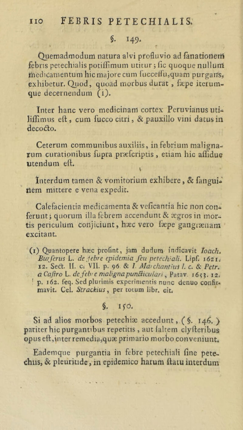 §. 149. 1 r Quemadmodum natura alvi profluvio ad fanationerri febns petechialis potiflimum utitur j fic quoque nullum medicamentum hic majore cum fucceifu,quam purgans, exhibetur. Quod, quoad morbus durat , facpe iterum- que decernendum (1). Inter hanc vero medicinam cortex Peruvianus uti- liffimus elt, cum fucco citri, &amp; pauxillo vini datus in decodto. Ceterum communibus auxiliis, in febrium maligna- rum curationibus fupra pnefcriptis, etiam hic aflidue utendum eft. Interdum tamen &amp; vomitorium exhibere, &amp; fangui- nem mittere e vena expedit. Calefacientia medicamenta &amp; vcficantia hic non con- ferunt ; quorum illa febrem accendunt &amp; aegros in mor- tis periculum conjiciunt, haec vero faepe gangraenam excitant. (1) Quantopere haec profint, jam dudum indicavit Ioach. Butferus L. de,-febre epidemia fcu petechiali. Lipf. 162 r; 12. Sed. II. C; VII. p. 96 &amp; 7 Alaichantius 1. c. &amp; Pctr. aCaftro L. dcfclr e mabgnapuntticulan , Patav i6$$. 12&lt; 1 p. 162. feq. Sed plurimis experimentis nunc denuo confir* niavit. Cei. Strackius, per totum libr. ciu §. I fd* Si ad alios morbos petecbiae accedunt, (§. 146. ) pariter hic purgantibus repetitis, aut laltem clyfteribus opus eft,inter remedia,quae primario morbo conveniunt. Eademque purgantia in febre petechiali fine pete-