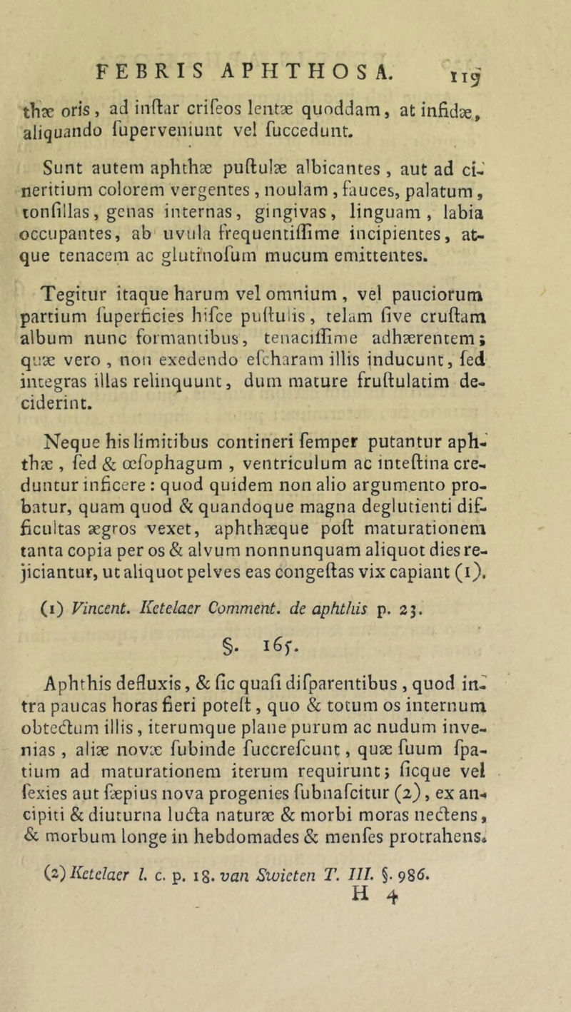 119 thae oris, ad indar crifeos lentae quoddam, at infidae, aliquando fuperveniunt vel fuccedunt. Sunt autem aphthae pudulae albicantes , aut ad ci- neritium colorem vergentes , noulam , fauces, palatum, tonfillas, genas internas, gingivas, linguam, labia occupantes, ab uvula frequentiflime incipientes, at- que tenacem ac glutfnofum mucum emittentes. Tegitur itaque harum vel omnium , vel pauciorum partium fuperhcies hifce puftuiis, telam live crudam album nunc formantibus, tenaciffime adhaerentem; quae vero , non exedendo efcharam illis inducunt, fed integras illas relinquunt, dum mature frudulatim de- ciderint. Neque his limitibus contineri femper putantur aph- thae , fed &amp; oefophagum , ventriculum ac intedina cre- duntur inficere : quod quidem non alio argumento pro- batur, quam quod &amp; quandoque magna deglutienti dif- ficultas aegros vexet, aphthaeque pod maturationem tanta copia per os &amp; alvum nonnunquam aliquot diesre- jiciantur, ut aliquot pelves eas congedas vix capiant (1). (1) Vincent. Kctelacr Comment. de aphthis p. 23. §. I6f. Aphthis defluxis, &amp; fic quafi difparentibus , quod in- tra paucas horas fieri poted , quo &amp; totum os internum obtectum illis, iterumque plane purum ac nudum inve- nias , aliae novae fubinde fuccrefcunt, quae fuum fpa- tium ad maturationem iterum requirunt} ficque vel fexies aut faepius nova progenies fubnafeitur (2), ex an-* cipiti &amp; diuturna lu&amp;a naturae &amp; morbi moras necdens, &amp; morbum longe in hebdomades &amp; menfes protrahens* (2) Kctelaer l. c. p. 18. van Swictcn T. III. §. 986.