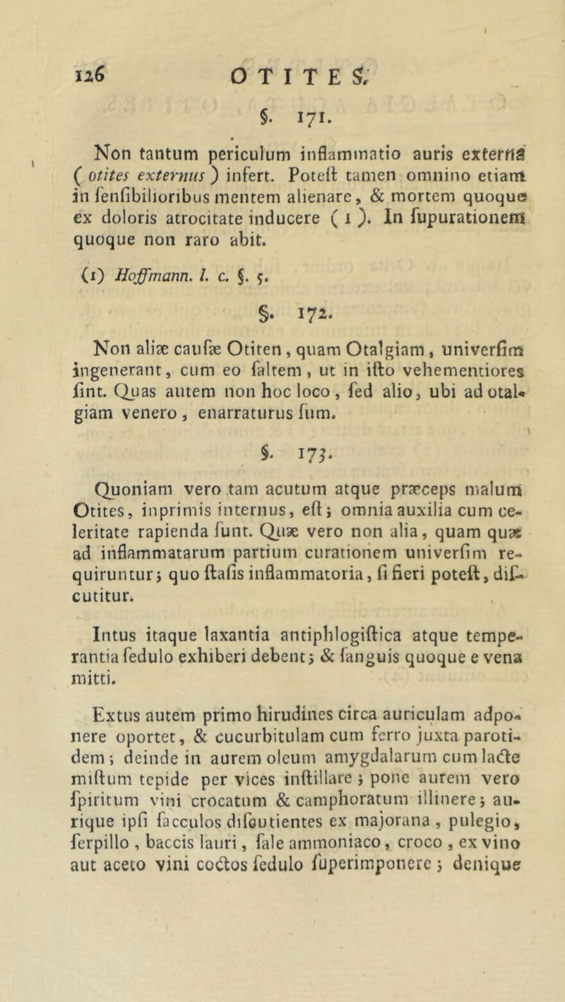 12,6 o T I T E £ §• 171- Non tantum periculum inflammatio auris externa ( otites externus ) infert. Poteit tamen omnino etiarri in fenfibilioribus mentem alienare, &amp; mortem quoque ex doloris atrocitate inducere ( 1 ). In fupurationem quoque non raro abit. (1) Hoffmam. I. c. §. 5. §• 172* Non aliae caufae Otiten , quam Otalgiam , univerfim ingenerant, cum eo faltem , ut in ifto vehementiores fint. Quas autem non hoc loco, fed alio, ubi ad otal- giam venero , enarraturus fum. §. 17?. Quoniam vero tam acutum atque praeceps malum Otites, inprimis internus, eft; omnia auxilia cum ce- leritate rapienda funt. Quae vero non alia, quam quas ad inflammatarum partium curationem univerfim re- quiruntur i quo ftafis inflammatoria, fi fieri poteft,dif- cutitur. Intus itaque laxantia antiphlogiftica atque tempe- rantia fedulo exhiberi debent ; &amp; languis quoque e vena mitti. Extus autem primo hirudines circa auriculam adpo* nere oportet, &amp; cucurbitulam cum ferro juxta paroti- dem i deinde in aurem oleum amygdalarum cum la&amp;e miftum tepide per vices inftillare * pone aurem vero fpiritum vini crocatum &amp; camphoratum illinere j au- rique ipfi facculos difoutientes ex majorana , pulegio, ferpillo , baccis lauri, fale ammoniaco, croco , ex vino aut aceto vini co&amp;os fedulo fuperimponerc ; denique