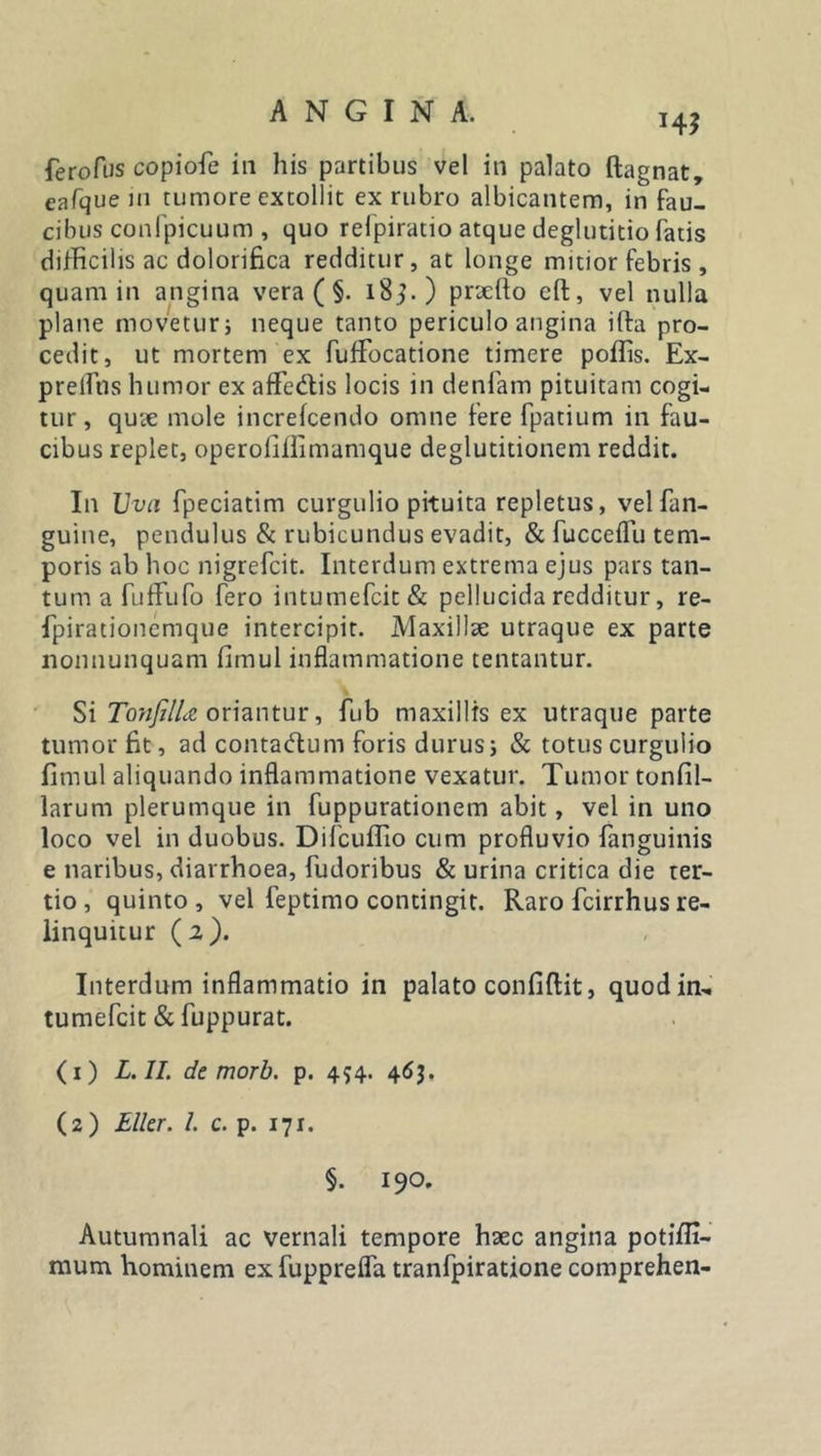 ferofus copiofe in his partibus vel in palato ftagnat, eafque in tumore extollit ex rubro albicantem, in fau- cibus conlpicuum , quo refpiratio atque deglutitio fatis difficilis ac dolorifica redditur, at longe mitior febris, quam in angina vera ( §. i8j.) prxilo eft, vel nulla plane movetur; neque tanto periculo angina ifta pro- cedit, ut mortem ex fuffocatione timere poilis. Ex- prelfus humor ex afFe&amp;is locis in denfam pituitam cogi- tur, qux mole increfcendo omne fere fpatium in fau- cibus replet, operofillimamque deglutitionem reddit. In Uva fpeciatim curgulio pituita repletus, velfan- guine, pendulus &amp; rubicundus evadit, &amp; fucceflu tem- poris ab hoc nigrefcit. Interdum extrema ejus pars tan- tum a fuffufo fero intumefcit&amp; pellucida redditur, re- fpirationemque intercipit. Maxillae utraque ex parte nonnunquam firnul inflammatione tentantur. Si TonfilU oriantur, fub maxillis ex utraque parte tumor fit, ad conta&amp;um foris durus i &amp; totus curgulio firnul aliquando inflammatione vexatur. Tumor tonfil- larum plerumque in fuppurationem abit, vel in uno loco vel in duobus. Difcuflio cum profluvio fanguinis e naribus, diarrhoea, fudoribus &amp; urina critica die ter- tio , quinto , vel feptimo contingit. Raro fcirrhus re- linquitur (2). Interdum inflammatio in palato confidit, quodin- tumefcit &amp; fuppurat. (1) L. II. de morb. p. 454. 463. (2) Eller. I. c. p. 171. §. 190. Autumnali ac vernali tempore haec angina potifii- mum hominem ex fupprefla tranfpiratione comprehen-