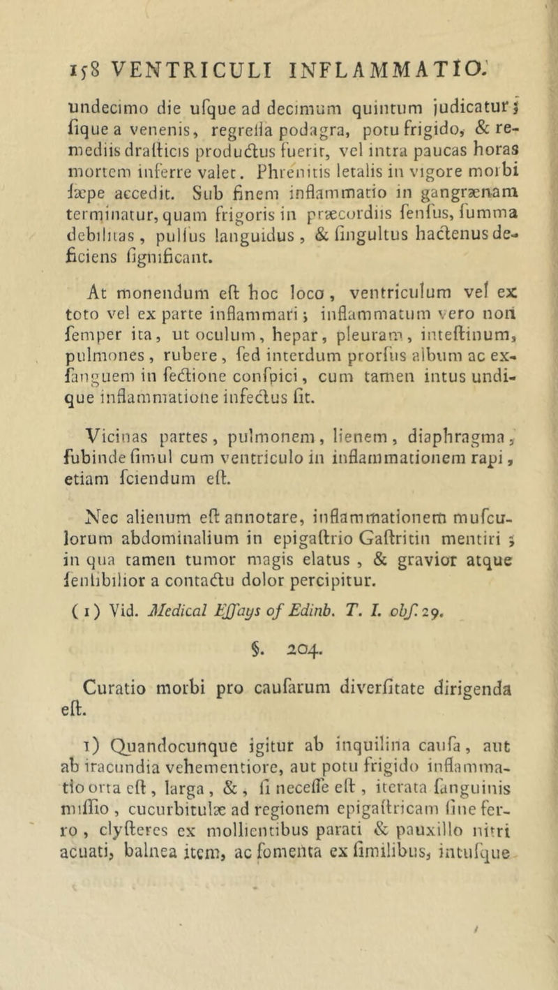 undecimo die ufque ad decimum quintum judicatur fique a venenis, regrelia podagra, potu frigido, &amp; re- mediis drailicis produ&amp;us fuerit, vel intra paucas horas mortem inferre valet. Phrenitis letalis in vigore morbi faepe accedit. Sub finem inflammatio in gangraenam terminatur, quam frigoris in praecordiis fenfus, fumma debilitas, pullus languidus, &amp; fingultus hactenus de- ficiens fignificant. At monendum eft hoc loco , ventriculum vef ex toto vel ex parte inflammari; inflammatum vero noti femper ita, ut oculum, hepar, pleuram, inteftinum, pulmones, rubere, fed interdum prorfiis album ac ex- fanguem in fe&amp;ionc confpici, cum tamen intus undi- que inflammatione infeclus fit. Vicinas partes, pulmonem, lienem, diaphragma, fubindefimul cum ventriculo in inflammationem rapi, etiam fciendum efi. Nec alienum efi: annotare, inflammationem rnufcu- lorum abdominalium in epigaftrio Gaftritin mentiri ; in qua tamen tumor magis elatus , &amp; gravior atque fenlibilior a contatftu dolor percipitur. (i) Vid. Medical FJJays of Edinb. T. I. obf. 29. eft. §. 204. Curatio morbi pro caufarum diverfitate dirigenda t) Quandocunque igitur ab inquilina caufa, aut ab iracundia vehementiore, aut potu frigido inflamma- tio orta eft , larga , &amp; , fi necefle eft , iterata fanguinis nnftio , cucurbitulae ad regionem epigaftricam fine fer- ro , clyfteres cx mollientibus parati &amp; pauxillo nitri acuati, balnea item, ac fomenta ex fimilibus, intufque