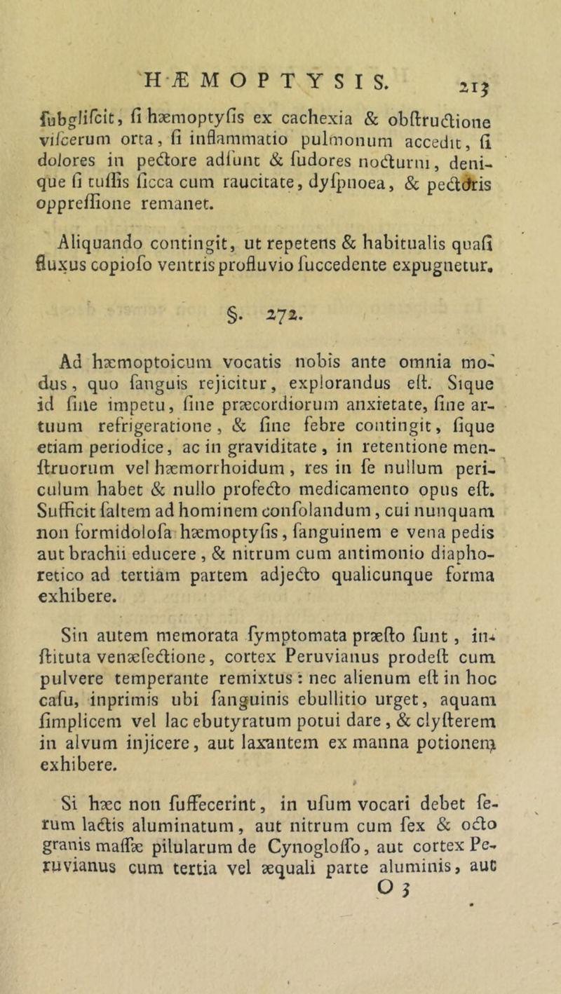 'H TE M O P T Y S I S. 2I? PubgliTcit, fi haemoptyfis ex cachexia &amp; obftrudione vifcerum orta, fi inflammatio pulmonum accedit, fi dolores in pedore adfunt &amp; fudores nodurni, deni- que fi tuflis ficca cum raucitate, dylpnoea, &amp; pedcfris opprefiione remanet. Aliquando contingit, ut repetens &amp; habitualis quafi fluxus copiofo ventris profluvio fuccedente expugnetur. §. 272. Ad hxmoptoicum vocatis nobis ante omnia mo- dus, quo (anguis rejicitur, explorandus eit. Sique id fine impetu, fine praecordiorum anxietate, fine ar- tuum refrigeratione, &amp; fine febre contingit, fique etiam periodice, ac in graviditate , in retentione men- ftruorum vel hacmorrhoidum , res in fe nullum peri- culum habet &amp; nullo profedo medicamento opus eft. Sufficit faltem ad hominem confolandum, cui nunquam non formidolofa haemoptyfis, fanguinem e vena pedis aut brachii educere , &amp; nitrum cum antimonio diapho- retico ad tertiam partem adjedo qualicunque forma exhibere. Sin autem memorata fymptomata praefto funt , iiu ffituta vensefedione, cortex Peruvianus prodell cum pulvere temperante remixtus : nec alienum elt in hoc cafu, inprimis ubi fanguinis ebullitio urget, aquam fimpliccm vel lac ebutyratum potui dare , &amp; clylferem in alvum injicere, aut laxantem ex manna potionem exhibere. Si haec non fuffecerint, in ufum vocari debet fe- rum ladis aluminatum, aut nitrum cum fex &amp; odo granis maflfe pilularum de Cynogloifo, aut cortex Pe- ruvianus cum tertia vel aequali parte aluminis, auc O 3