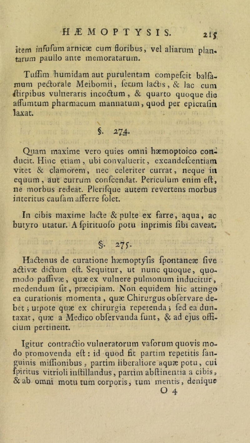 iif item iiifufomarnic* cum floribus, vel aliarum pian. tarum paullo ante memoratarum. Tuffim humidam aut purulentam eompefcit balfa- mum pectorale Meibomii, fecum ladis,&amp; lac cum stirpibus vulneraris incodum , &amp; quarto quoque dio aflumtum pharmacum manuatum, quod per epicrafin laxat. \ tf &gt;11* « §• 274. Quam maxime vero quies omni hxmoptoico con- ducit. Hinc etiam, ubi convaluerit, excandefcentiam vitet &amp; clamorem, nec celeriter currat, neque in equum, aut currum confcendat. Periculum enim eft, ne morbus redeat. Plerifque autem revertens morbus interitus caufam afferre folet. In cibis maxime lade &amp; pulte ex farre, aqua, ac butyro utatur. A fpintuofo potu inprimis fibi caveat. §• 27f- Hadenus de curatione hxmoptyfis fpontanex five adivx didum e(t. Sequitur, ut nunc quoque, quo- modo paffivx, quxex vulnere pulmonum inducitur, medendum (it, praecipiam. Non equidem hic attingo ea curationis momenta, quae Chirurgus obfervare de- bet i utpote quae ex chirurgia repetenda j fed ea dun- taxat, quae a Medico obfervanda funt, &amp; ad ejus offi- cium pertinent. Igitur contradio vulneratorum vaforum quovis mo- do promovenda eft: id quod fit partim repetitis fan- guinis miffionibus , partim liberaliore aquas potu, cui fpiritus vitrioli inltillandus, partim abftinentia a cibis, &amp; ab omni motu tum corporis, tum mentis, denique O 4