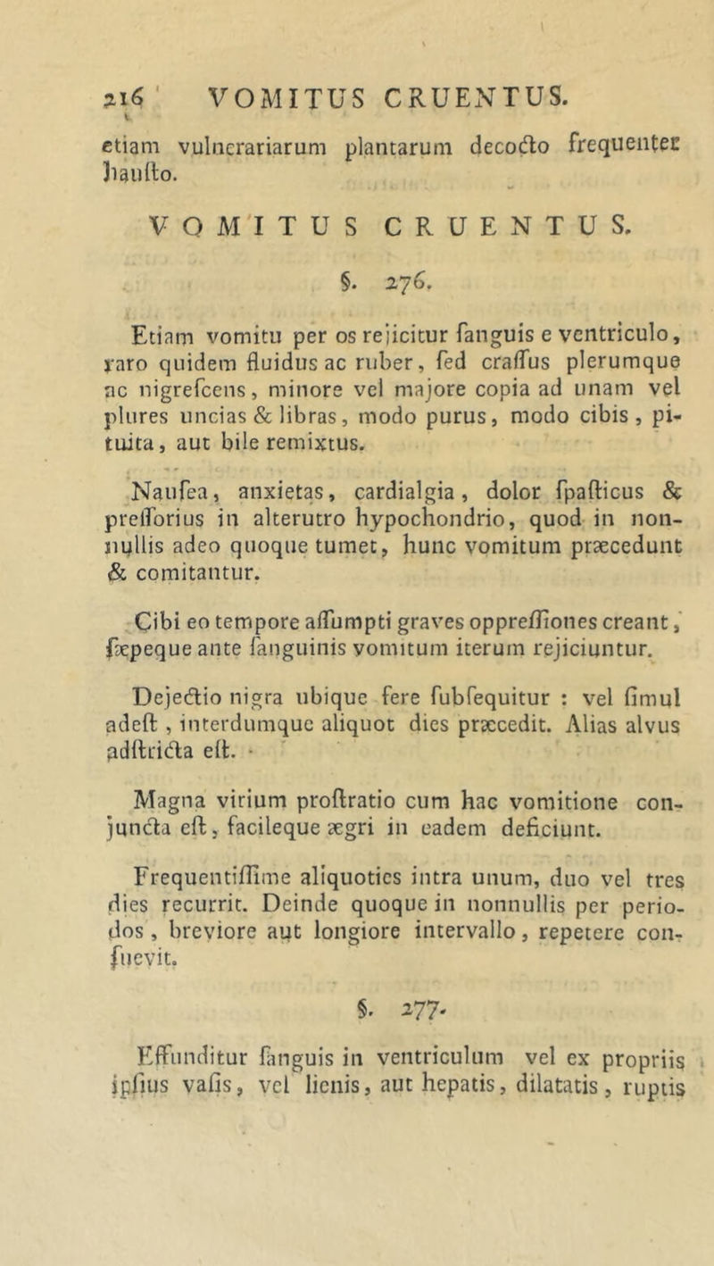 %i6 ' VOMITUS CRUENTUS. etiam vulnerariarum plantarum decodo frequentes haufto. VOMITUS CRUENTUS. §. 276. Etiam vomitu per os rejicitur fanguis e ventriculo, raro quidem fluidus ac ruber, fed craffus plerumque ac nigrefeens, minore vel majore copia ad unam vel plures uncias &amp; libras, modo purus, modo cibis, pi- tuita, aut bile remixtus. Naufea, anxietas, cardialgia, dolor fpafticus &amp; prelforius in alterutro hypochondrio, quod in non- nullis adeo quoque tumet, hunc vomitum praecedunt &amp; comitantur. Cibi eo tempore affumpti graves oppre/Jiones creant, faepeque ante fanguinis vomitum iterum rejiciuntur. Dejedio nigra ubique fere fubfequitur : vel firnul adeft , iuterdumque aliquot dies praecedit. Alias alvus pdfhida elt. • Magna virium proftratio cum hac vomitione con- juncta eft, facileque aegri in eadem deficiunt. Frequentiflime aliquoties intra unum, duo vel tres dies recurrit. Deinde quoque in nonnullis per perio- dos , breviore aut longiore intervallo, repetere con- fuevit. 5. 277- Effunditur fanguis in ventriculum vel ex propriis ipfius vafis, vel lienis, aut hepatis, dilatatis, ruptis