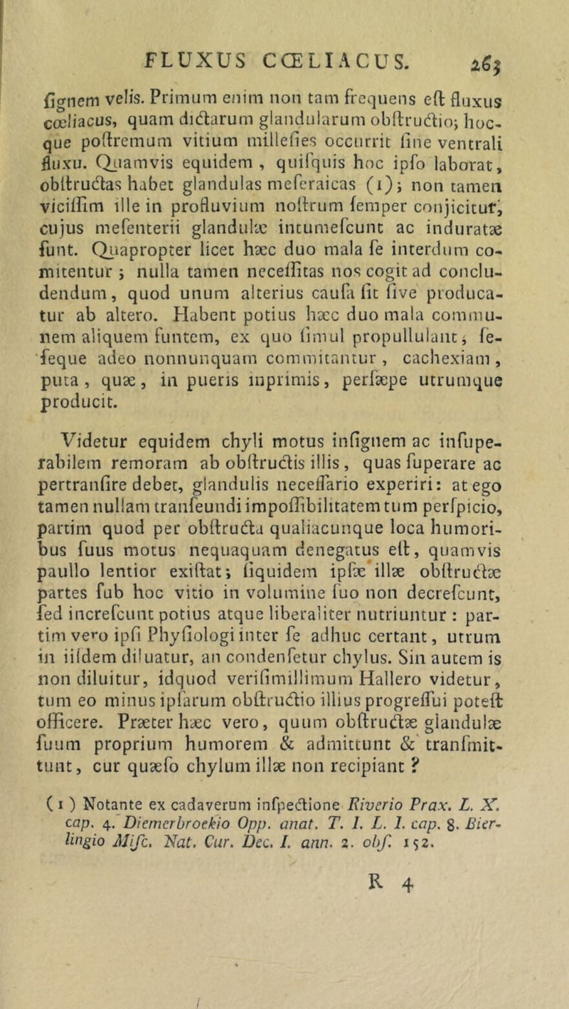 ficrnem velis. Primum enim non tam frequens eft fluxus coeliacus, quam di&amp;arum glandularum obftrudtio; hoc- que poflremum vitium millefies occurrit line ventrali fluxu. Quamvis equidem, quifquis hoc ipfo laborat, obttru&amp;as habet glandulas mefcraicas (i); non tamen vicillim ille in profluvium noltrum femper conjicitur, cujus mefenterii glandulae intumefcunt ac induratae funt. Quapropter licet haec duo mala fe interdum co- mitentur j nulla tamen neceffitas nos cogit ad conclu- dendum, quod unum alterius caufa lit five produca- tur ab altero. Habent potius haec duo mala commu- nem aliquem funtem, ex quo limul propullulant* le- feque adeo nonnunquam commitantur, cachexiam, puta, quae, in pueris mprimis, perfaepe utrumque producit. Videtur equidem chyli motus inflgnem ac infupe- rabilem remoram ab obftructis illis , quas fuperare ac pertranfire debet, glandulis neceflario experiri: at ego tamen nullam tranfeundi impoffibilitatem tum perfpicio, partim quod per obltrudta qualiacunque loca humori- bus fuus motus nequaquam denegatus elt, quamvis paullo lentior exiftat; liquidem ipfae illae obftrucfoe partes fub hoc vitio in volumine luo non decrefcunt, fed increfcunt potius atque libera 1 iter nutriuntur : par- tim vero ipfi Phyfiologiinter fe adhuc certant, utrum in iiidem diluatur, an condenfetur chylus. Sin autem is non diluitur, idquod verifimillimum Hallero videtur, tum eo minus ipfarum obftrudio illius progreflui poteft officere. Praeter haec vero, quum obftrmflae glandulae fuum proprium humorem &amp; admittunt &amp; tranfmit- tunt, cur quaefo chylum illae non recipiant ? ( i) Notante ex cadaverum infpe&amp;ione Riverio Prax. L. X. cap. 4. Diemerbroekio Opp. anat. T. 1. L. 1. cap. 8. Bicr- lingio AJifc. Nat. Cur. Dcc. I. ann. 2. obf. i$2. R 4 I