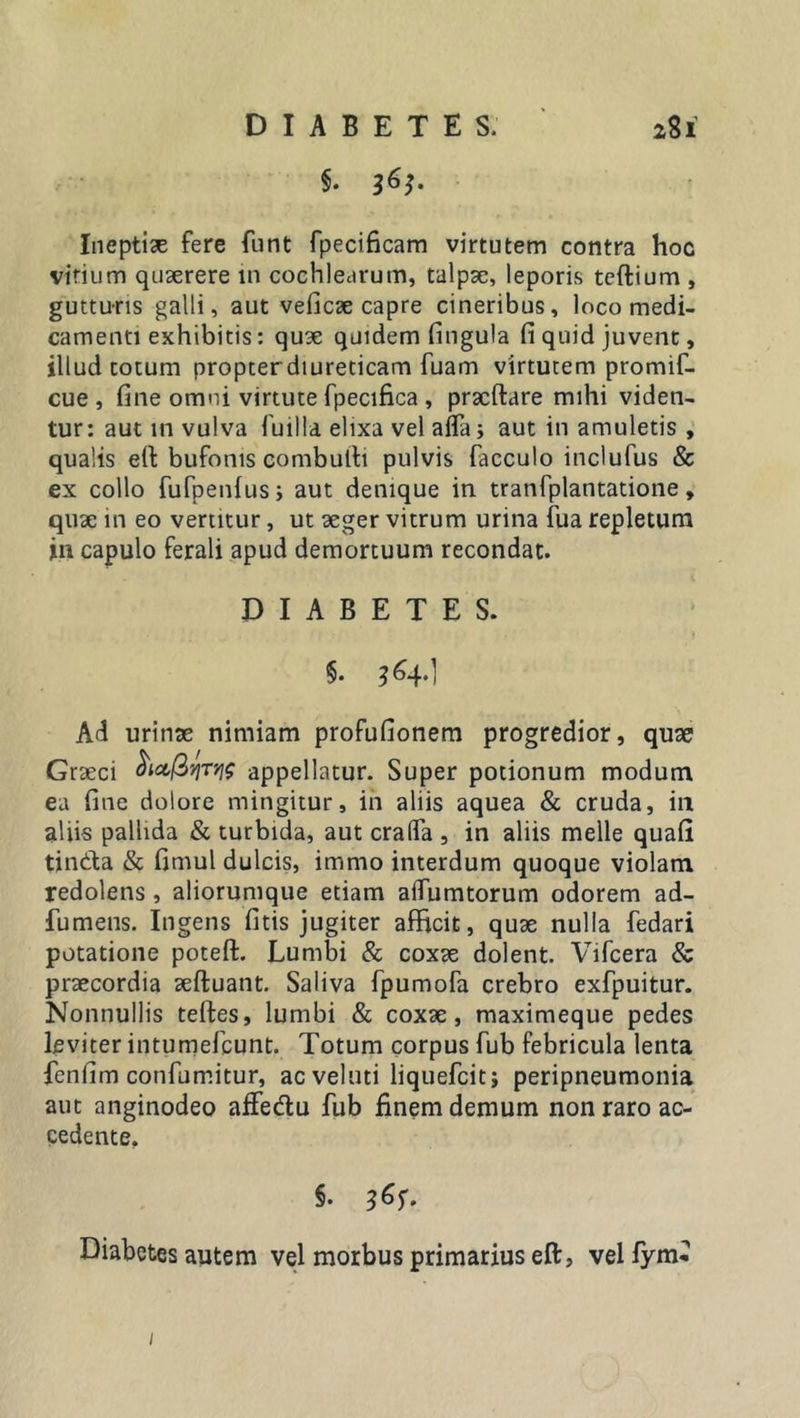 §. 363. Ineptiae fere funt fpecificam virtutem contra hoc virium quaerere in cochlearum, talpae, leporis teftium , gutturis galli, aut veficae capre cineribus, loco medi- camenti exhibitis: quae quidem fingula fi quid juvent, illud totum propterdiureticam fuam virtutem promif- cue , fine omni virtute fpecifica , pracftare mihi viden- tur: aut in vulva fuilla elixa vel alfa; aut in amuletis , qualis eft bufonis combufti pulvis facculo inclufus &amp; ex collo fufpenfus; aut denique in tranfplantatione, quae in eo vertitur, ut aeger vitrum urina fua repletum in capulo ferali apud demortuum recondat. DIABETES. y $• 364*1 Ad urinae nimiam profufionem progredior, quae Graeci appellatur. Super potionum modum ea fine dolore mingitur, in aliis aquea &amp; cruda, in aliis pallida &amp; turbida, aut cralfa , in aliis meile quali tin&amp;a &amp; fimul dulcis, immo interdum quoque violam redolens , aliorumque etiam alfumtorum odorem ad- fumens. Ingens fitis jugiter afficit, quae nulla fedari potatione poteft. Lumbi &amp; coxae dolent. Vifcera &amp; praecordia aeftuant. Saliva fpumofa crebro exfpuitur. Nonnullis teftes, lumbi &amp; coxae, maximeque pedes leviter intumefcunt. Totum corpus fub febricula lenta fenfim confumitur, acveluti liquefcitj peripneumonia aut anginodeo afte&amp;u fub finem demum non raro ac- cedente. §. Diabetes autem vel morbus primarius eft, vel lym* 1