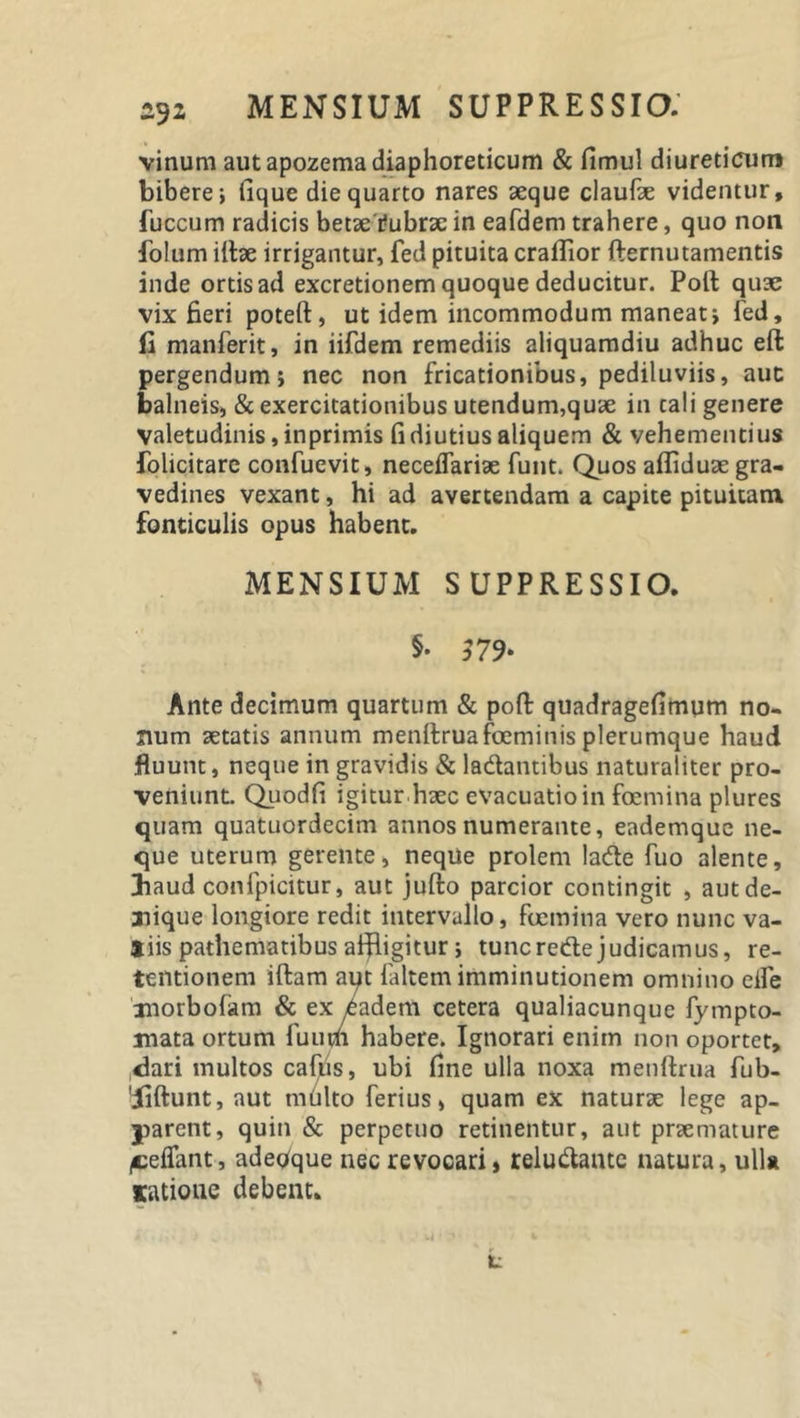 vinum aut apozema diaphoreticum &amp; fimul diureticum bibere; lique die quarto nares aeque claufae videntur, fuccum radicis betae'i-ubrae in eafdem trahere, quo non folum illae irrigantur, fed pituita craflior (lernutamentis inde ortis ad excretionem quoque deducitur. Poli quae vix fieri poteft, ut idem incommodum maneat; fed, fi manferit, in iifdem remediis aliquamdiu adhuc eft pergendum; nec non fricationibus, pediluviis, auc balneis, &amp; exercitationibus utendum,quae in cali genere valetudinis, inprimis fi diutius aliquem &amp; vehementius fohcitarc confuevit, neceflariae funt. Quos alfiduae gra- vedines vexant, hi ad avertendam a capite pituitam fonticulis opus habent. MENSIUM SUPPRESSIO. §• $79* Ante decimum quartum &amp; poft quadragefimum no- num aetatis annum menllruafoeminis plerumque haud fluunt, neque in gravidis &amp; la&amp;antibus naturaliter pro- veniunt. Qiiodfi igitur haec evacuatio in foemina plures quam quatuordecim annos numerante, eademque ne- que uterum gerente, neque prolem lade fuo alente, diaud confpicitur, aut jullo parcior contingit , aut de- nique longiore redit intervallo, foemina vero nunc va- *iis pathematibus affligitur ; tunc rede judicamus, re- tentionem illam aqt faltem imminutionem omnino eife xnorbofam &amp; ex iadem cetera qualiacunque fympto- inata ortum fuiivii habere. Ignorari enim non oportet, &lt;3ari multos caftis, ubi fine ulla noxa metiftrua fub- 'iillunt, aut mblto ferius, quam ex naturae lege ap- yarent, quin &amp; perpetuo retinentur, aut prsemature (Ceflant, adeoque nec revocari, reludantc natura, ulla satione debent. t: