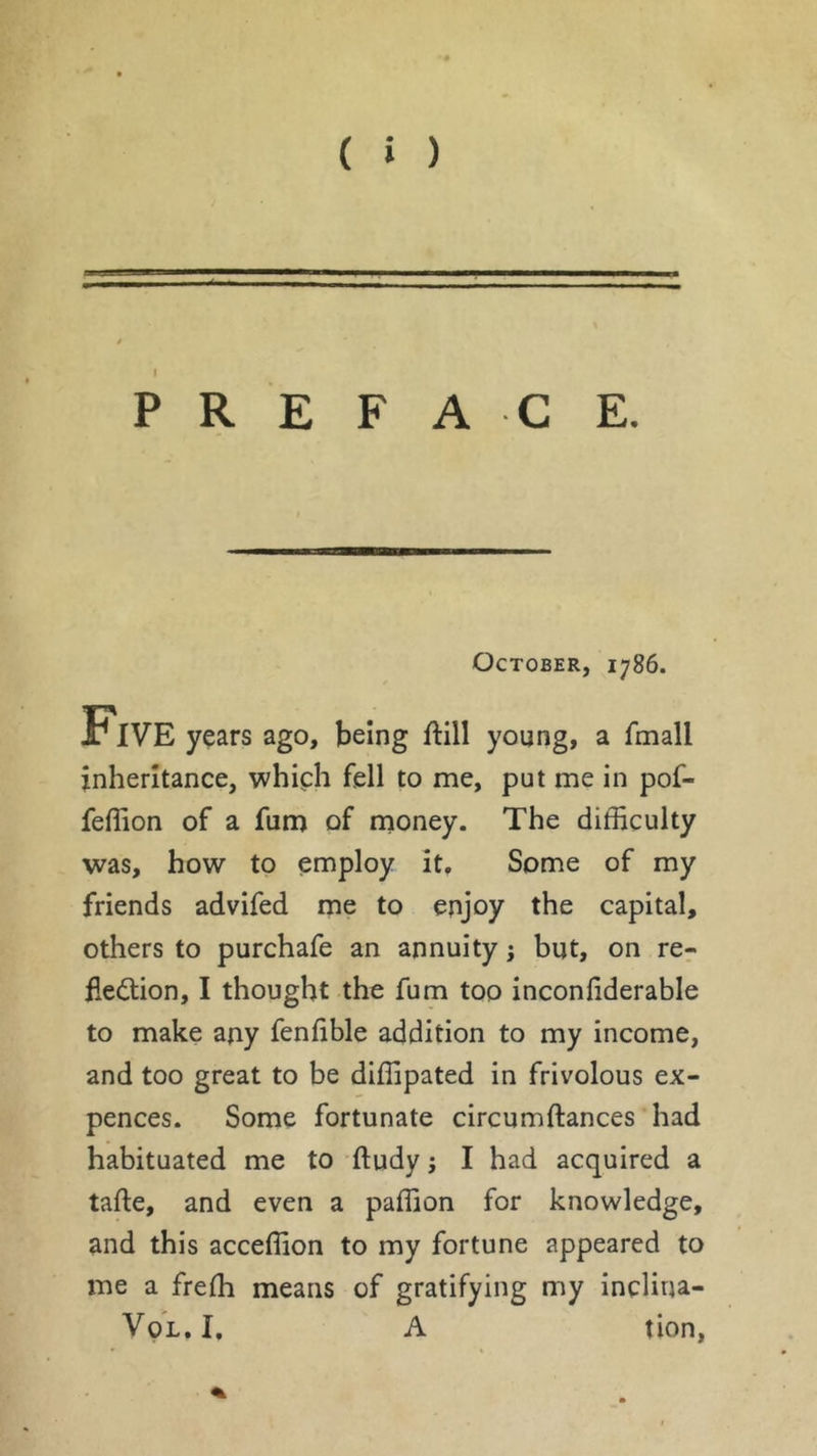 va PREFACE. October, 1786. Five years ago, being ftill young, a fmall inheritance, which fell to me, put me in pof- feffion of a fum of money. The difficulty was, how to employ it. Some of my friends advifed me to enjoy the capital, others to purchafe an annuity ; but, on re- flection, I thought the fum too inconfiderable to make any fenfible addition to my income, and too great to be diffipated in frivolous ex- pences. Some fortunate circumftances had habituated me to ftudy ; I had acquired a tafte, and even a paffion for knowledge, and this acceffion to my fortune appeared to me a frefh means of gratifying my inclina- Vql.I. A tion,