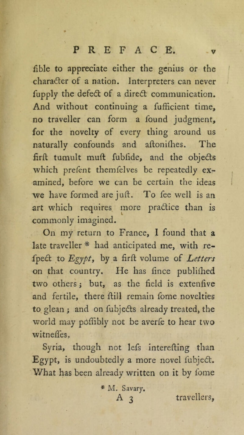 fible to appreciate either the genius or the character of a nation. Interpreters can never fupply the defedt of a diredt communication. And without continuing a fufficient time, no traveller can form a found judgment, for the novelty of every thing around us naturally confounds and aftonilhes. The fir ft tumult muft fublide, and the objedts which prefent themfelves be repeatedly ex- amined, before we can be certain the ideas we have formed are juft. To fee well is an art which requires more pradtice than is commonly imagined. On my return to France, I found that a late traveller * had anticipated me, with re- fpedt to Egypt, by a firft volume of Letters on that country. He has fince publiihed two others ; but, as the field is extenfive and fertile, there ftiil remain forne novelties to glean ; and on fubjedts already treated, the world may pôfiibly not be averfe to hear two witneftes. Syria, though not lefs interefting than Egypt, is undoubtedly a more novel fubjedt. V/hat has been already written on it by fome * M. Savary. A 3 travellers.