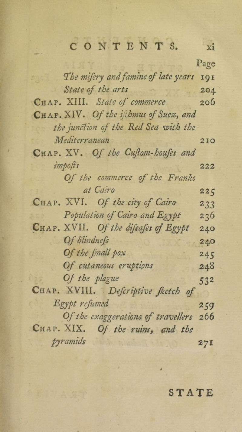 CONTENTS. xî Page fhe mifery and famine of late years 191 State of the arts 204. Chap. XIII. State of commerce 206 Chap. XIV. Of the ijihmus of Suez, and the junffion oj the Red Sea with the Mediterranean 210 Chap. XV. Of the Cuftom-houfes and impofts 222 Of the commerce of the Franks at Cairo 225 Chap. XVI. Of the city of Cairo 233 Population of Cairo and Egypt 236 Chap. XVII. Of the difeafes oj Egypt 240 Of blindnefs 240 Of the fmallpox 245 Of cutaneous eruptions 248 Oj the plague 332 Chap. XVIII. Defer ip the jketch of Egypt refumed 2 59 Of the exaggerations of travellers 266 Chap. XIX. Of the ruins, and the pyramids 271 STATE