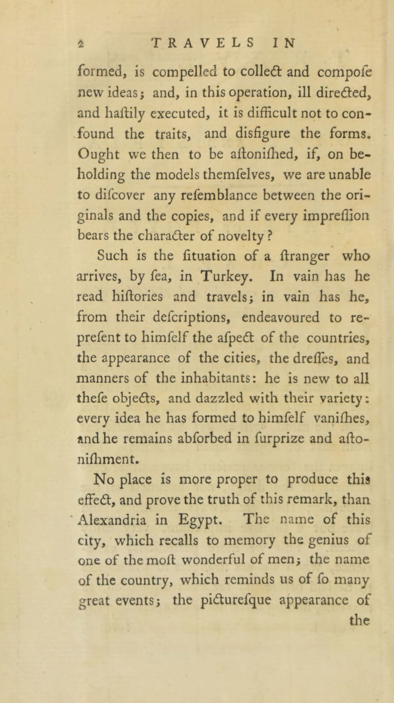 formed, is compelled to collect and compote new ideas ; and, in this operation, ill directed, and haftily executed, it is difficult not to con- found the traits, and disfigure the forms. Ought we then to be allonifhed, if, on be- holding the models themfelves, we are unable to difcover any refemblance between the ori- ginals and the copies, and if every impreffion bears the character of novelty ? Such is the fituation of a firanger who arrives, by fea, in Turkey. In vain, has he read hiftories and travels ; in vain has he, from their defcriptions, endeavoured to re- prefent to himfelf the afpedt of the countries, the appearance of the cities, the drefles, and manners of the inhabitants: he is new to all thefe objedts, and dazzled with their variety : every idea he has formed to himfelf vaniffies, and he remains abforbed in furprize and afto- nilhment. No place is more proper to produce this eftedt, and prove the truth of this remark, than * Alexandria in Egypt. The name of this city, which recalls to memory the genius of one of the moil wonderful of men; the name of the country, which reminds us of fo many great events; the pidturefque appearance of the