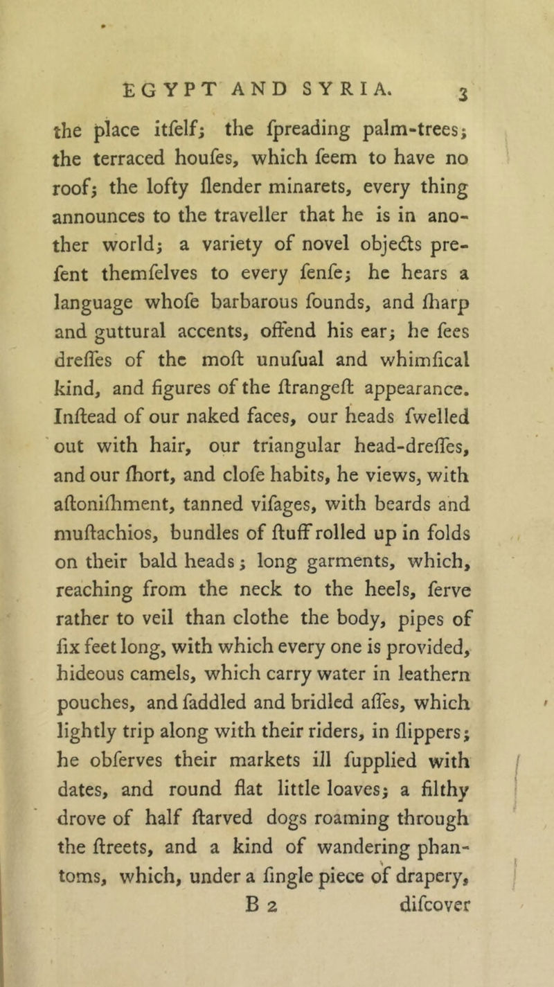 the place itfelf; the fpreading palm-trees; the terraced houfes, which feem to have no roof; the lofty flender minarets, every thing announces to the traveller that he is in ano- ther world; a variety of novel obje&amp;s pre- fent themfelves to every fenfe; he hears a language whofe barbarous founds, and fharp and guttural accents, offend his ear; he fees drefles of the mod unufual and whimfical kind, and figures of the ftrangeft appearance. Inflead of our naked faces, our heads fwelled out with hair, our triangular head-drefles, and our fhort, and clofe habits, he views, with aftonifhment, tanned vifages, with beards and muftachios, bundles of fluff rolled up in folds on their bald heads ; long garments, which, reaching from the neck to the heels, ferve rather to veil than clothe the body, pipes of fix feet long, with which every one is provided, hideous camels, which carry water in leathern pouches, and faddled and bridled affes, which lightly trip along with their riders, in flippers; he obferves their markets ill fupplied with dates, and round flat little loaves; a filthy drove of half flarved dogs roaming through the ftreets, and a kind of wandering phan- toms, which, under a fingle piece of drapery, B 2 difeover