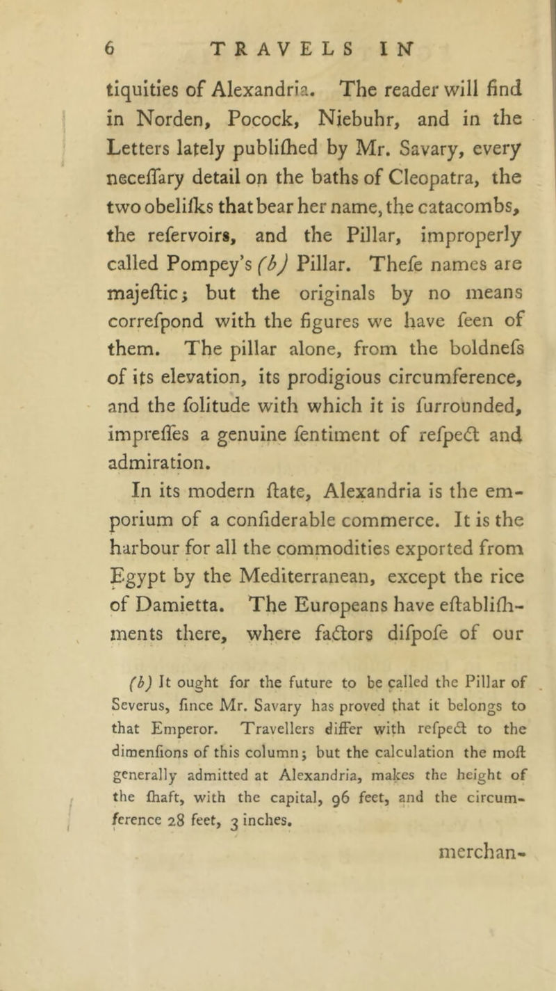 tiquities of Alexandria. The reader will find in Norden, Pocock, Niebuhr, and in the Letters lately publifhed by Mr. Savary, every neceffary detail on the baths of Cleopatra, the two obelilks that bear her name, the catacombs, the refervoirs, and the Pillar, improperly called Pompey’s (b) Pillar. Thefe names are majeftic; but the originals by no means correfpond with the figures we have feen of them. The pillar alone, from the boldnefs of its elevation, its prodigious circumference, and the folitude with which it is furrounded, impreffes a genuine fentiment of refpe&lt;5t and admiration. In its modern ftate, Alexandria is the em- porium of a confiderable commerce. It is the harbour for all the commodities exported from Egypt by the Mediterranean, except the rice of Damietta. The Europeans have eftablifh- ments there, where factors difpofe of our (b) It ought for the future to be called the Pillar of Sevcrus, fince Mr. Savary has proved that it belongs to that Emperor. Travellers differ with refpeft to the dimenfions of this column; but the calculation the mod generally admitted at Alexandria, makes the height of the fhaft, with the capital, 96 feet, and the circum- ference 28 feet, 3 inches. merchan-