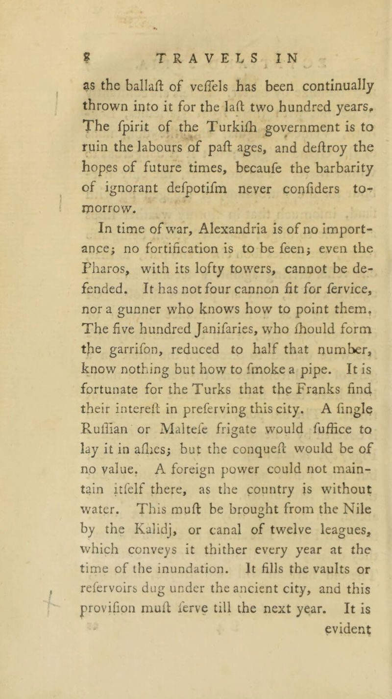 . 1 * i O as the ballad of vefiels has been continually thrown into it for the lad two hundred years. The fpirit of the Turkifh government is to ruin the labours of paid ages, and dedroy the hopes of future times, becaufe the barbarity of ignorant defpotifm never confiders to- morrow. In time of war, Alexandria is of no import- ance; no fortification is to be feen; even the Pharos, with its lofty towers, cannot be de- fended. It has not four cannon fit for fervice, nor a gunner who knows how to point them. The five hundred Janifaries, who fhould form the garrifon, reduced to half that number, know nothing but how to fmoke a pipe. It is fortunate for the Turks that the Franks find their intered in preferving this city. A fingle Ruffian or Maltefe frigate would fuffice to lay it in allies; but the conquefl would be of no value. A foreign power could not main- tain itfelf there, as the country is without water. This mud be brought from the Nile by the Kalidj, or canal of twelve leagues, which conveys it thither every year at the time of the inundation. It fills the vaults or refervoirs dug under the ancient city, and this provifion mult ferve till the next year. It is evident