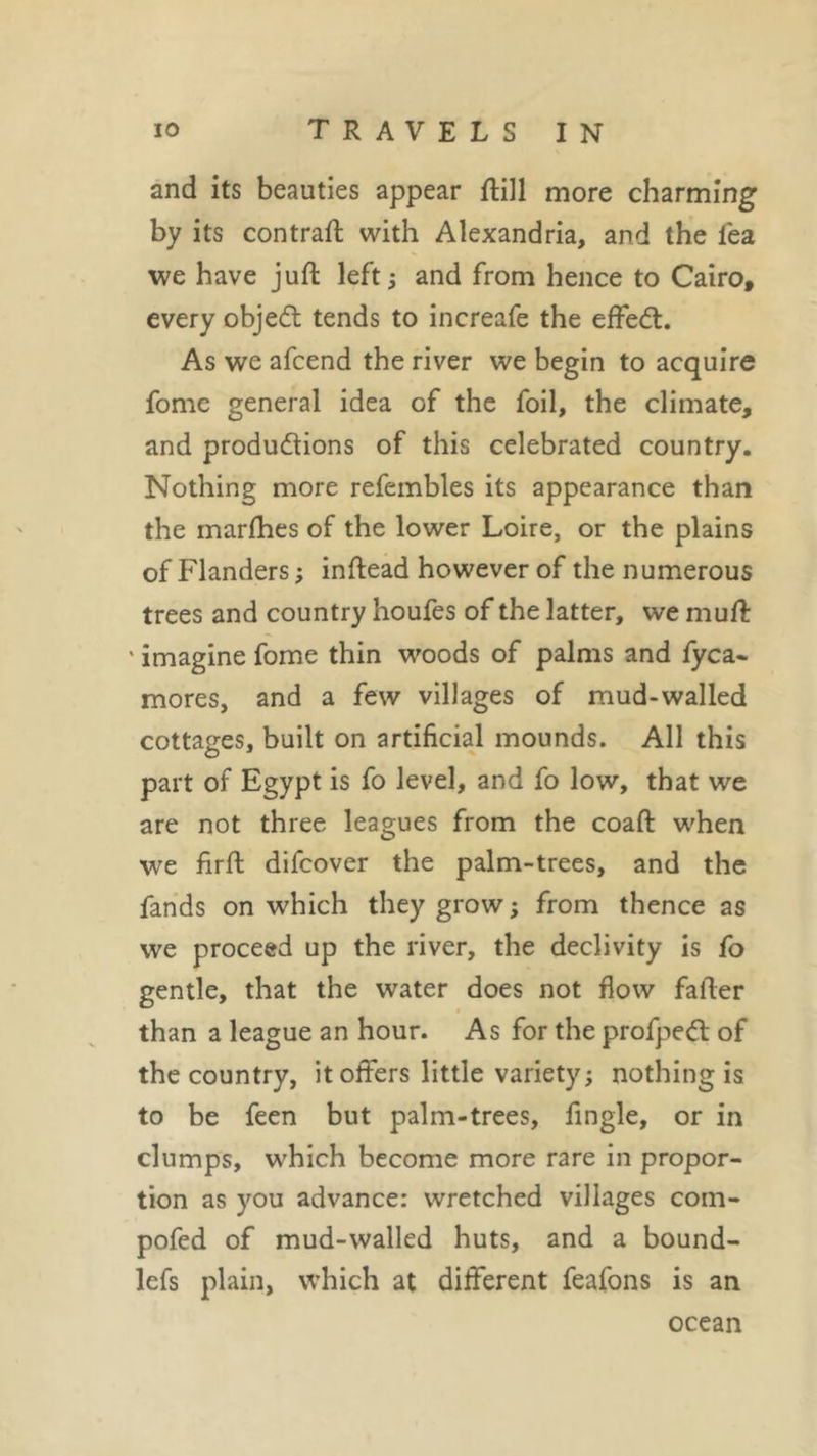 and its beauties appear ftill more charming by its contrail with Alexandria, and the lea we have juft left ; and from hence to Cairo, every object tends to increafe the effect. As we afcend the river we begin to acquire fome general idea of the foil, the climate, and productions of this celebrated country. Nothing more refembles its appearance than the marfhes of the lower Loire, or the plains of Flanders ; inftead however of the numerous trees and country houfes of the latter, we mult ' imagine fome thin woods of palms and fyca- mores, and a few villages of mud-walled cottages, built on artificial mounds. All this part of Egypt is fo level, and fo low, that we are not three leagues from the coaft when we firft difcover the palm-trees, and the fands on which they grow ; from thence as we proceed up the river, the declivity is fo gentle, that the water does not flow fafter than a league an hour. As for the profpeCl of the country, it offers little variety; nothing is to be feen but palm-trees, fingle, or in clumps, which become more rare in propor- tion as you advance: wretched villages com- pofed of mud-walled huts, and a bound- lefs plain, which at different feafons is an ocean