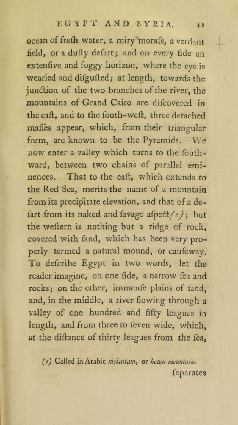 ocean of frefli water, a miry morafs, a verdant * field, or a du fly defart; and on every fide an extenfive and foggy horizon, where the eye is wearied and difgufled; at length, towards the junction of the two branches of the river, the mountains of Grand Cairo are difcovered in theeafl, and to the fouth-weft, three detached mafies appear, which, from their triangular form, are known to be the Pyramids. We now enter a valley which turns to the fouth- ward, between two chains of parallel emi- nences. That to the eaft, which extends to the Red Sea, merits the name of a mountain from its precipitate elevation, and that of a de- fart from its naked and favage afp-y but the weflern is nothing but a ridge of rock, covered with fand, which has been very pro- perly termed a natural mound, or caufeway. To defcribe Egypt in two words, let the reader imagine, on one fide, a narrow fea and rocks; on the other, immenfe plains of land, and, in the middle, a river flowing through a valley of one hundred and fifty leagues in length, and from three to feven wide, which, at the diflance of thirty leagues from the fea. (e) Called in Arabic mokattam, or hewn mountain. feparates