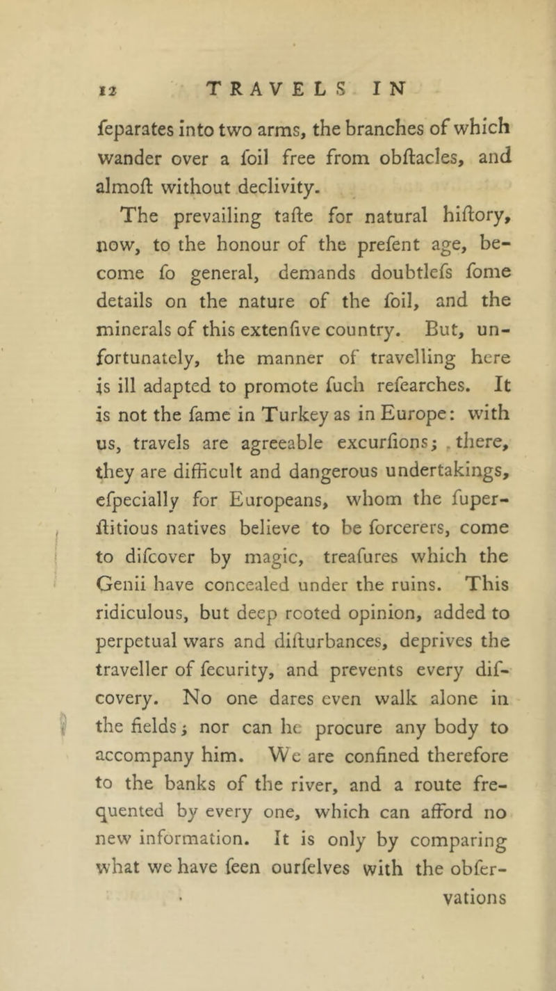 feparates into two arms, the branches of which wander over a foil free from obftacles, and almoft without declivity. The prevailing tafte for natural hiftory, now, to the honour of the prefent age, be- come fo general, demands doubtlefs fome details on the nature of the foil, and the minerals of this extenfive country. But, un- fortunately, the manner of travelling here is ill adapted to promote fuch refearches. It is not the fame in Turkey as in Europe: with us, travels are agreeable excurfions; there, they are difficult and dangerous undertakings, efpecially for Europeans, whom the fuper- flitious natives believe to be forcerers, come to difcover by magic, treafures which the Genii have concealed under the ruins. This ridiculous, but deep rooted opinion, added to perpetual wars and disturbances, deprives the traveller of fecurity, and prevents every dis- covery. No one dares even walk alone in the fields ; nor can he procure any body to accompany him. We are confined therefore to the banks of the river, and a route fre- quented by every one, which can afford no new information. It is only by comparing what we have feen ourfelves with the obfer- vations