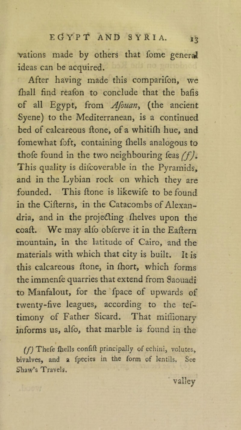 *3 vations made by others that fome general ideas can be acquired. After having made this comparifon, we ffiall find reafon to conclude that the balls of all Egypt, from Afouan, (the ancient Syene) to the Mediterranean, is a continued bed of calcareous done, of a whitilh hue, and fome what foft, containing Ihells analogous to thofe found in the two neighbouring feas (f). This quality is dilcoverable in the Pyramids, and in the Lybian rock on which they are founded. This ftone is likewile to be found in the Citterns, in the Catacombs of Alexan- dria, and in the projeding fhelves upon the coaft. We may alfo obferve it in the Eattern mountain, in the latitude of Cairo, and the materials with which that city is built. It is this calcareous ttone, in fhort, which forms the immenfe quarries that extend from Saouadi to Manfalout, for the fpace of upwards of twenty-five leagues, according to the tes- timony of Father Sicard. That miffionary informs us, alfo, that marble is found in the i (f) Thefe Ihells confift principally of echini, volutes, bivalves, and a fpecies in the form of lentils. See Shaw’s Travels. valley