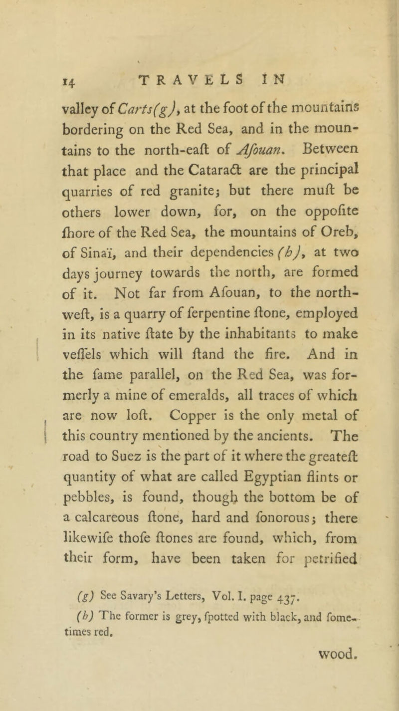 H valley of Carts(g), at the foot of the mountains bordering on the Red Sea, and in the moun- tains to the north-eaft of Afouan, Between that place and the Cataradl are the principal quarries of red granite ; but there muft be others lower down, for, on the oppofite fhore of the Red Sea, the mountains of Oreb, of Sinaï, and their dependencies (h)&gt; at two days journey towards the north, are formed of it. Not far from Afouan, to the north- weft, is a quarry of ferpentine ftone, employed in its native ftate by the inhabitants to make vefiels which will ftand the fire. And in the fame parallel, on the Red Sea, was for- merly a mine of emeralds, all traces of which are now loft. Copper is the only metal of j this country mentioned by the ancients. The \ road to Suez is the part of it where the greateft quantity of what are called Egyptian flints or pebbles, is found, though the bottom be of a calcareous ftone, hard and fonorous j there likewife thofe ftones are found, which, from their form, have been taken for petrified (g) See Savary’s Letters, Vol. I. page 437. (h) The former is grey, fpotted with black, and fome- times red. wood.