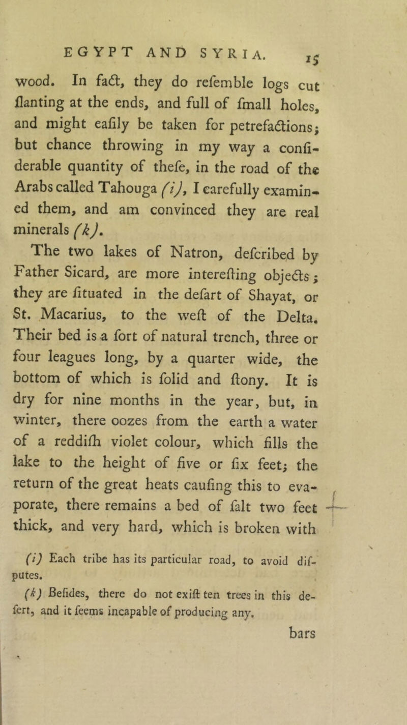 *5 wood. In fad, they do refemble logs cut Wanting at the ends, and full of fmall holes, and might eafily be taken for petrefadions; but chance throwing in my way a confi- derable quantity of thefe, in the road of the Arabs called Tahouga (i), I carefully examin- ed them, and am convinced they are real minerals (k). The two lakes of Natron, defcribed by Father Sicard, are more interefting objeds ; they are fituated in the defart of Shayat, or St. Macarius, to the weft of the Delta. Their bed is a fort of natural trench, three or four leagues long, by a quarter wide, the bottom of which is folid and ftony. It is dry for nine months in the year, but, in winter, there oozes from the earth a water of a reddifh violet colour, which fills the lake to the height of five or fix feet; the return of the great heats caufing this to eva- porate, there remains a bed of fait two feet -I— thick, and very hard, which is broken with (i) Each tribe has its particular road, to avoid de- putes. (k) Befides, there do not exift ten trees in this de- fert, and itfeems incapable of producing any. bars