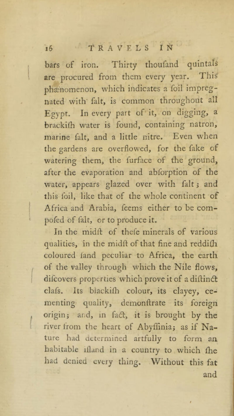 bars of iron. Thirty thoufand quintals are procured from them every year. This phenomenon, which indicates a foil impreg- nated with fait, is common throughout all Egypt. In every part of it, on digging, a brackilh water is found, containing natron, marine fait, and a little nitre. Even when the gardens are overflowed, for the fake of watering them, the furface of the ground, after the evaporation and abforption of the water, appears glazed over with fait ; and this foil, like that of the whole continent of Africa and Arabia, feems either to be com- pofed of fait, or to produce it. In the midld of thcie minerals of various qualities, in the midfl of that fine and reddifh coloured land peculiar to Africa, the earth of the valley through which the Nile flows, difcovers properties which prove it of a difiindl clafs. Its blackifb colour, its clayey, ce- menting quality, demonftrate its foreign origin j and, in fact, it is brought by the river from the heart of Abyffinia; as if Na- ture had determined artfully to form an habitable liland in a country to which fhe had denied every thing. Without this fat and