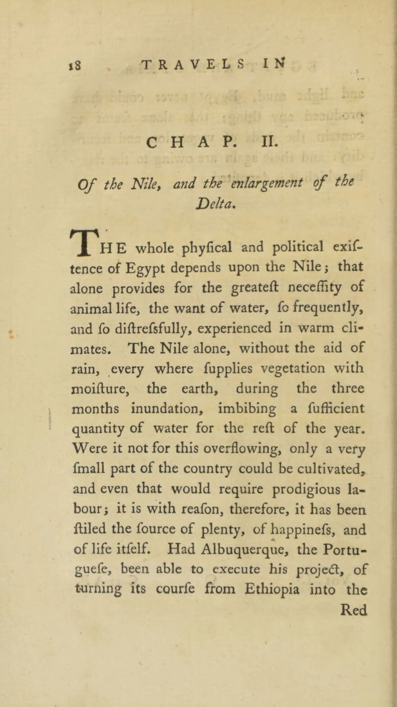 CHAP. II. Of the Nile, and the enlargement of the Delta. The whole phyfical and political exif- tence of Egypt depends upon the Nile ; that alone provides for the greateft neceflity of animal life, the want of water, fc frequently, and fo diftrefsfully, experienced in warm cli- mates. The Nile alone, without the aid of rain, every where fupplies vegetation with moifture, the earth, during the three months inundation, imbibing a fufficient quantity of water for the reft of the year. Were it not for this overflowing, only a very fmall part of the country could be cultivated, and even that would require prodigious la- bour; it is with reafon, therefore, it has been ftiled the fource of plenty, of happinefs, and of life itfelf. Had Albuquerque, the Portu- guefe, been able to execute his projet, of turning its courfe from Ethiopia into the Red