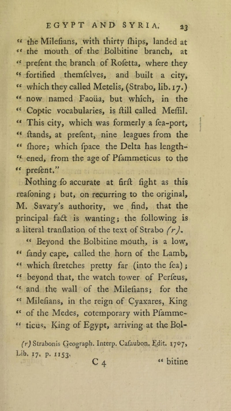 u the Milefians, with thirty fhips, landed at “ the mouth of the Bolbitine branch, at te prefent the branch of Rofetta, where they ** fortified themfelves, and built a city, “ which they called Metelis, (Strabo, lib. 17.) “ now named Faoiia, but which, in the “ Coptic vocabularies, is ftill called Mefiil. “ This city, which was formerly a fea-port, “ ftands, at prefent, nine leagues from the “ fhore; which fpace the Delta has length- “ ened, from the age of Pfammeticus to the “ prefent,” Nothing fo accurate at firft fight as this reafoning ; but, on recurring to the original, M. Savary’s authority, we find, that the principal fad: is wanting; the following is a literal tranfiation of the text of Strabo (r), “ Beyond the Bolbitine mouth, is a low, (C fandy cape, called the horn of the Lamb, * ■ which ftretches pretty far (into the fea) ; “ beyond that, the watch tower of Perfeus, “ and the wall of the Milefians; for the “ Milefians, in the reign of Cyaxares, King of the Medes, cotemporary with Pfamme* “ ticus. King of Egypt, arriving at the Bol- (r) Strabonis Geograph. Interp. Cafaubon. Edit* 5707, Lib. 17, p. 1153. C 4 “ bitine